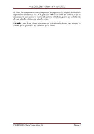 VOCABULARIO TEMAS 4 Y 5: EL CLIMA
de altura. La tropopausa se caracteriza por que la temperatura del aire deja de disminuir
regularmente en razón de 5 ºC /6 ºC por cada 1000 m de altura. La altitud a la que se
encuentra esta capa es mayor cuanto más caliente está el aire, por lo que se halla más
elevada sobre los trópicos que sobre los polos.
UMBRÍA: zona de un relieve montañoso que está orientado al norte, está siempre en
sombra, por lo que es más fría y húmeda que la solana.

PROFESORA: María Teresa Mena Gil

Página 3

 