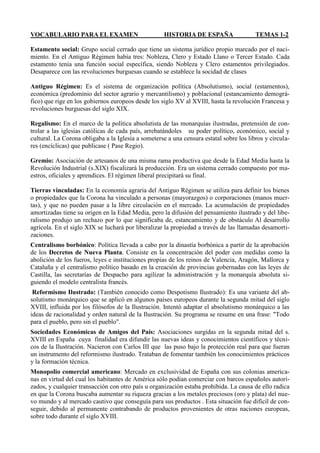 VOCABULARIO PARA EL EXAMEN HISTORIA DE ESPAÑA TEMAS 1-2
Estamento social: Grupo social cerrado que tiene un sistema jurídico propio marcado por el naci-
miento. En el Antiguo Régimen había tres: Nobleza, Clero y Estado Llano o Tercer Estado. Cada
estamento tenía una función social específica, siendo Nobleza y Clero estamentos privilegiados.
Desaparece con las revoluciones burguesas cuando se establece la socidad de clases
Antiguo Régimen: Es el sistema de organización política (Absolutismo), social (estamentos),
económica (predominio del sector agrario y mercantilismo) y poblacional (estancamiento demográ-
fico) que rige en los gobiernos europeos desde los siglo XV al XVIII, hasta la revolución Francesa y
revoluciones burguesas del siglo XIX.
Regalismo: En el marco de la política absolutista de las monarquías ilustradas, pretensión de con-
trolar a las iglesias católicas de cada país, arrebatándoles su poder político, económico, social y
cultural. La Corona obligaba a la Iglesia a someterse a una censura estatal sobre los libros y circula-
res (encíclicas) que publicase ( Pase Regio).
Gremio: Asociación de artesanos de una misma rama productiva que desde la Edad Media hasta la
Revolución Industrial (s.XIX) fiscalizará la producción. Era un sistema cerrado compuesto por ma-
estros, oficiales y aprendices. El régimen liberal precipitará su final.
Tierras vinculadas: En la economía agraria del Antiguo Régimen se utiliza para definir los bienes
o propiedades que la Corona ha vinculado a personas (mayorazgos) o corporaciones (manos muer-
tas), y que no pueden pasar a la libre circulación en el mercado. La acumulación de propiedades
amortizadas tiene su origen en la Edad Media, pero la difusión del pensamiento ilustrado y del libe-
ralismo produjo un rechazo por lo que significaba de, estancamiento y de obstáculo Al desarrollo
agrícola. En el siglo XIX se luchará por liberalizar la propiedad a través de las llamadas desamorti-
zaciones.
Centralismo borbónico: Política llevada a cabo por la dinastía borbónica a partir de la aprobación
de los Decretos de Nueva Planta. Consiste en la concentración del poder con medidas como la
abolición de los fueros, leyes e instituciones propias de los reinos de Valencia, Aragón, Mallorca y
Cataluña y el centralismo político basado en la creación de provincias gobernadas con las leyes de
Castilla, las secretarías de Despacho para agilizar la administración y la monarquía absoluta si-
guiendo el modelo centralista francés.
Reformismo Ilustrado: (También conocido como Despotismo Ilustrado): Es una variante del ab-
solutismo monárquico que se aplicó en algunos países europeos durante la segunda mitad del siglo
XVIII, influida por los filósofos de la Ilustración. Intentó adaptar el absolutismo monárquico a las
ideas de racionalidad y orden natural de la Ilustración. Su programa se resume en una frase: "Todo
para el pueblo, pero sin el pueblo".
Sociedades Económicas de Amigos del País: Asociaciones surgidas en la segunda mitad del s.
XVIII en España cuya finalidad era difundir las nuevas ideas y conocimientos científicos y técni-
cos de la Ilustración. Nacieron con Carlos III que las puso bajo la protección real para que fueran
un instrumento del reformismo ilustrado. Trataban de fomentar también los conocimientos prácticos
y la formación técnica.
Monopolio comercial americano: Mercado en exclusividad de España con sus colonias america-
nas en virtud del cual los habitantes de América sólo podían comerciar con barcos españoles autori-
zados, y cualquier transacción con otro país u organización estaba prohibida. La causa de ello radica
en que la Corona buscaba aumentar su riqueza gracias a los metales preciosos (oro y plata) del nue-
vo mundo y al mercado cautivo que conseguía para sus productos . Esta situación fue difícil de con-
seguir, debido al permanente contrabando de productos provenientes de otras naciones europeas,
sobre todo durante el siglo XVIII.
 