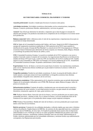 TEMAS 15-16
SECTOR TERCIARIO: COMERCIO, TRANSPORTE Y TURISMO
Acuerdo preferencial: Acuerdo o tratado para favorecer el comercio entre países.
Actividades terciarias: Actividades económicas relacionadas con las comunicaciones, transportes,
finanzas. Comercio, profesiones liberales, administración y servicios en general.
Arancel: Tasa oficial que determina los derechos o impuestos que se han de pagar en concepto de
aduanas para proteger a los productos nacionales de la competencia de los extranjeros en un mismo sector
de la producción.
Balanza comercial: Saldo o diferencia entre el valor de las exportaciones e importaciones de un país en
un periodo de tiempo determinado.
CECA: Siglas de la Comunidad Económica del Carbón y del Acero. Surgió de la OECE (Organización
europea de cooperación económica) establecida en 1948 a petición de los EEUU para canalizar la
distribución de la ayuda a Europa del Plan Marshall. La creación de la CECA fue propuesta en 1950 por
el ministro francés Schumann para administrar de forma conjunta con Alemania, Italia, Bélgica, Holanda
y Luxemburgo las producciones básicas de carbón y acero.
CEE: Comunidad Económica Europea. Los positivos resultados de la CECA animaron a sus socios a
ampliar el mercado común al conjunto de la economía. Las negociaciones fructificaron en la firma de los
tratados de Roma (1957) por lo que, a partir de 1958, los miembros de la CECA creaban la CEE. España
ingresó en esta Comunidad en 1986 junto con Portugal, en la tercera ampliación de la CEE. Actualmente
la Comunidad Económica Europea ha pasado a denominarse Unión Europea (UE)
Exportaciones: Envíos de bienes y servicios de un país hacia el exterior. Las exportaciones constituyen,
junto con las importaciones (bienes recibidos por un país desde el exterior) el comercio visible de la
balanza de pagos.
Geografía económica: Estudia las actividades económicas. Es decir, la actuación del hombre sobre el
medio natural y social para extraer de él una rentabilidad. La Geografía económica tiene distintas
especialidades: Geografía rural, industrial y de los servicios.
Indicadores económicos: Cifras representativas de la situación económica para un periodo determinado.
Algunos de los principales indicadores son el PNB, PIB, Renta per cápita, Balanza de pagos, índice de
precios al consumo, etc.
Infraestructura turística: Conjunto de medios o instalaciones que son necesarios para la creación y
funcionamiento del sector turístico. La actividad turística involucra a un gran número de actividades
(hostelería, restauración, agencias de viajes, guías turísticos, etc).
PIB: Producto Interior Bruto. Suma del valor de los bienes y servicios producidos por un espacio (país,
comunidad, provincia...) durante un año. No se valoran los bienes y servicios producidos fuera de las
fronteras de ese espacio pero si los producidos dentro aunque sea por empresas extranjeras.
PNB: Producto Nacional Bruto. Medida del valor de los bienes y servicios producidos por un país tanto
dentro como fuera de sus fronteras.
Red de carreteras: Conjunto de vías asfaltadas destinadas a vehículos rápidos que unen entre sí distintos
núcleos de población. España dispone de 6000 Km. de carretera de alta capacidad (autovías y autopistas)
y de algo más de 50.000 Km. de otros tipos. En España ha perdurado hasta nuestros días la disposición
radial diseñada en el S. XVIII que se basa en un centro geográfico (Madrid) del que parten como radios
las principales carreteras. Actualmente, podemos distinguir entre una red estatal, administrada por el
Estado, carreteras administradas por las comunidades autónomas y carreteras locales cuya administración
corresponde a las Diputaciones provinciales.
 