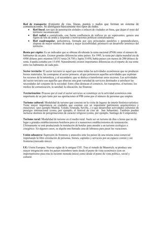 Red de transporte: Conjunto de vías, líneas, puntos y nudos que forman un sistema de
comunicaciones. Se distinguen básicamente tres tipos de redes:
• Red lineal, son ejes de penetración aislados o enlaces de ciudades en línea, que dejan el resto del
territorio incomunicado.
• Red radial o centralizada, con fuerte confluencia de tráficos en un supercentro, genera una
figura de tela de araña y responde a motivaciones políticas centralizadoras.
• Red cuadrangular, policéntrica, formada por ejes principales paralelos y perpendiculares,
dispone de mayor número de nudos y mejor accesibilidad; promueve un desarrollo armónico del
territorio.
Renta per cápita: Es un indicador que se obtiene dividiendo la renta nacional (PNB) entre el número de
habitantes de un país. Existen grandes diferencias entre países. En 1995, la renta per cápita mundial era de
4500 dólares pero mientras EEUU tenía 24.750 y Japón 31450, había países con menos de 200 dólares de
renta. España contaba con 13.650. Naturalmente existen importantes diferencias en el reparto de esa renta
entre los habitantes de cada país.
Sector terciario: El sector terciario es aquel que reúne todas las actividades económicas que no producen
bienes materiales. Se contrapone al sector primario, al que pertenecen aquellas actividades que explotan
los recursos de la naturaleza, y al secundario, que se dedica a transformar estos recursos. Las actividades
del sector terciario son aquellas que abarcan una gran variedad de servicios destinados a satisfacer las
necesidades del conjunto de la sociedad. Entre ellas destacan el comercio, los transportes, el turismo, los
medios de comunicación, la sanidad, la educación, las finanzas
Terciarización: Proceso por el cual el sector servicios se constituye en la actividad económica más
importante de un país tanto por sus aportaciones al PIB como por el número de personas que emplea.
Turismo cultural: Modalidad de turismo que consiste en la visita de lugares de interés histórico-artístico.
Tiene mayor importancia en ciudades que cuentan con un importante patrimonio arquitectónico y
museístico (por ejemplo Madrid, Toledo, Granada, Sevilla...) o que desarrollan actividades culturales de
prestigio internacional (como, por ejemplo, el festival de cine de San Sebastián). También pueden
incluirse destinos de peregrinaciones de carácter religioso (como, por ejemplo, Santiago de Compostela).
Turismo rural: Modalidad de turismo en el medio rural. Suele ser un turismo de días u horas que no da
lugar a grandes establecimientos hoteleros pero sí a numerosos establecimientos de restauración.
Últimamente se está produciendo la instalación de hoteles para atender a un turismo ecológico o
cinegético. En algunos casos, se alquila una llamada casa de labranza para pasar las vacaciones.
Unión aduanera: Supresión de fronteras y aranceles ente los países de una misma zona comercial
impulsando la libre circulación de personas, bienes, capitales y servicios por un espacio común y sin
fronteras (mercado único)
UE: Unión Europea. Nuevas siglas de la antigua CEE. Tras el tratado de Maastrich, se produce una
mayor integración entre los países miembros tanto desde el punto de vista económico (con un
importantísimo paso tras la reciente moneda única) como desde el punto de vista político, social y
cultural.
 