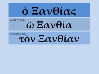 ὁ Ξανθίας ὦ Ξανθία Vocativo sing. τ ὸ ν  Ξανθίαν Acusativo sing. 