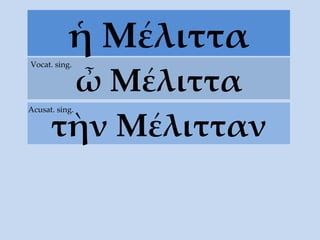 ἡ Μέλιττα ὦ Μέλιττα Vocat. sing. τὴν  Μέλιτταν Acusat. sing. 
