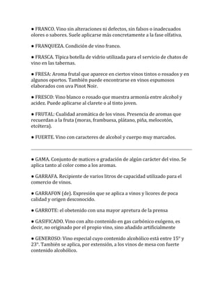 ● FRANCO. Vino sin alteraciones ni defectos, sin falsos o inadecuados
olores o sabores. Suele aplicarse más concretamente a la fase olfativa.

● FRANQUEZA. Condición de vino franco.

● FRASCA. Típica botella de vidrio utilizada para el servicio de chatos de
vino en las tabernas.

● FRESA: Aroma frutal que aparece en ciertos vinos tintos o rosados y en
algunos oportos. También puede encontrarse en vinos espumosos
elaborados con uva Pinot Noir.

● FRESCO: Vino blanco o rosado que muestra armonía entre alcohol y
acidez. Puede aplicarse al clarete o al tinto joven.

● FRUTAL: Cualidad aromática de los vinos. Presencia de aromas que
recuerdan a la fruta (moras, frambuesa, plátano, piña, melocotón,
etcétera).

● FUERTE. Vino con caracteres de alcohol y cuerpo muy marcados.



● GAMA. Conjunto de matices o gradación de algún carácter del vino. Se
aplica tanto al color como a los aromas.

● GARRAFA. Recipiente de varios litros de capacidad utilizado para el
comercio de vinos.

● GARRAFON (de). Expresión que se aplica a vinos y licores de poca
calidad y origen desconocido.

● GARROTE: el obetenido con una mayor apretura de la prensa

● GASIFICADO. Vino con alto contenido en gas carbónico exógeno, es
decir, no originado por el propio vino, sino añadido artificialmente

● GENEROSO: Vino especial cuyo contenido alcohólico está entre 15° y
23°. También se aplica, por extensión, a los vinos de mesa con fuerte
contenido alcohólico.
 