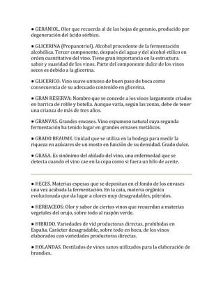 ● GERANIOL. Olor que recuerda al de las hojas de geranio, producido por
degeneración del ácido sórbico.

● GLICERINA (Propanotriol). Alcohol procedente de la fermentación
alcohólica. Tercer componente, después del agua y del alcohol etílico en
orden cuantitativo del vino. Tiene gran importancia en la estructura.
sabor y suavidad de los vinos. Parte del componente dulce de los vinos
secos es debido a la glicerina.

● GLICERICO. Vino suave untuoso de buen paso de boca como
consecuencia de su adecuado contenido en glicerina.

● GRAN RESERVA: Nombre que se concede a los vinos largamente criados
en barrica de roble y botella. Aunque varía, según las zonas, debe de tener
una crianza de más de tres años.

● GRANVAS. Grandes envases. Vino espumoso natural cuya segunda
fermentación ha tenido lugar en grandes envases metálicos.

● GRADO BEAUME. Unidad que se utiliza en la bodega para medir la
riqueza en azúcares de un mosto en función de su densidad. Grado dulce.

● GRASA. Es sinónimo del ahilado del vino, una enfermedad que se
detecta cuando el vino cae en la copa como si fuera un hilo de aceite.



● HECES. Materias espesas que se depositan en el fondo de los envases
una vez acabada la fermentación. En la cata, materia orgánica
evolucionada que da lugar a olores muy desagradables, pútridos.

● HERBACEOS: Olor y sabor de ciertos vinos que recuerdan a materias
vegetales del orujo, sobre todo al raspón verde.

● HIBRIDO. Variedades de vid productoras directas, prohibidas en
España. Carácter desagradable, sobre todo en boca, de los vinos
elaborados con variedades productoras directas.

● HOLANDAS. Destilados de vinos sanos utilizados para la elaboración de
brandies.
 