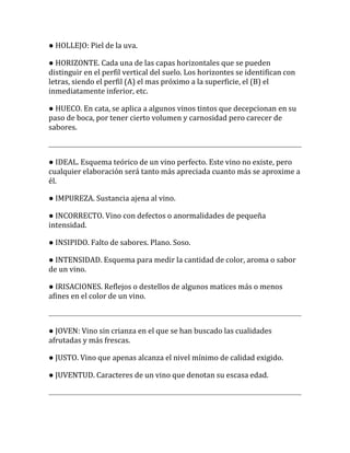 ● HOLLEJO: Piel de la uva.

● HORIZONTE. Cada una de las capas horizontales que se pueden
distinguir en el perfil vertical del suelo. Los horizontes se identifican con
letras, siendo el perfil (A) el mas próximo a la superficie, el (B) el
inmediatamente inferior, etc.

● HUECO. En cata, se aplica a algunos vinos tintos que decepcionan en su
paso de boca, por tener cierto volumen y carnosidad pero carecer de
sabores.



● IDEAL. Esquema teórico de un vino perfecto. Este vino no existe, pero
cualquier elaboración será tanto más apreciada cuanto más se aproxime a
él.

● IMPUREZA. Sustancia ajena al vino.

● INCORRECTO. Vino con defectos o anormalidades de pequeña
intensidad.

● INSIPIDO. Falto de sabores. Plano. Soso.

● INTENSIDAD. Esquema para medir la cantidad de color, aroma o sabor
de un vino.

● IRISACIONES. Reflejos o destellos de algunos matices más o menos
afines en el color de un vino.



● JOVEN: Vino sin crianza en el que se han buscado las cualidades
afrutadas y más frescas.

● JUSTO. Vino que apenas alcanza el nivel mínimo de calidad exigido.

● JUVENTUD. Caracteres de un vino que denotan su escasa edad.
 