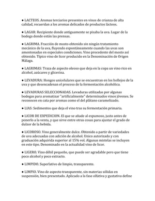 ● LACTEOS. Aromas terciarios presentes en vinos de crianza de alta
calidad, recuerdan a los aromas delicados de productos lácteos.

● LAGAR: Recipiente donde antiguamente se pisaba la uva. Lugar de la
bodega donde están las prensas.

● LAGRIMA. Fracción de mosto obtenido sin ningún tratamiento
mecánico de la uva, fluyendo espontáneamente cuando las uvas son
amontonadas en especiales condiciones. Vino procedente del mosto así
obtenido. Típico vino de licor producido en la Denominación de Origen
Málaga.

● LAGRIMAS: Traza de aspecto oleoso que deja en la copa un vino rico en
alcohol, azúcares y glicerina.

● LEVADURA: Hongos unicelulares que se encuentran en los hollejos de la
uva y que desencadenan el proceso de la fermentación alcohólica.

● LEVADURAS SELECCIONADAS. Levaduras utilizadas por algunas
bodegas para aromatizar "artificialmente" determinados vinos jóvenes. Se
reconocen en cata por aromas como el del plátano caramelizado.

● LIAS: Sedimentos que deja el vino tras su fermentación primaria.

● LICOR DE EXPEDICION. El que se añade al espumoso, justo antes de
ponerlo a la venta, y que sirve entre otras cosas para ajustar el grado de
dulzor de la bebida.

● LICOROSO. Vino generalmente dulce. Obtenido a partir de variedades
de uva adecuadas con adición de alcohol. Unico autorizado y con
graduación adquirida superior al 15% vol. Algunas mistelas se incluyen
en este tipo. Denominado en la actualidad vino de licor.

● LIGERO. Vino débil pequeño, que puede ser agradable pero que tiene
poco alcohol y poco extracto.

● LIMPIDO. Superlativo de limpio, transparente.

● LIMPIO. Vino de aspecto transparente, sin materias sólidas en
suspensión, bien presentado. Aplicado a la fase olfativa y gustativa define
 