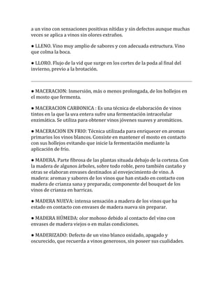 a un vino con sensaciones positivas nítidas y sin defectos aunque muchas
veces se aplica a vinos sin olores extraños.

● LLENO. Vino muy amplio de sabores y con adecuada estructura. Vino
que colma la boca.

● LLORO. Flujo de la vid que surge en los cortes de la poda al final del
invierno, previo a la brotación.



● MACERACION: Inmersión, más o menos prolongada, de los hollejos en
el mosto que fermenta.

● MACERACION CARBONICA : Es una técnica de elaboración de vinos
tintos en la que la uva entera sufre una fermentación intracelular
enzimática. Se utiliza para obtener vinos jóvenes suaves y aromáticos.

● MACERACION EN FRIO: Técnica utilizada para enriquecer en aromas
primarios los vinos blancos. Consiste en mantener el mosto en contacto
con sus hollejos evitando que inicie la fermentación mediante la
aplicación de frío.

● MADERA. Parte fibrosa de las plantas situada debajo de la corteza. Con
la madera de algunos árboles, sobre todo roble, pero también castaño y
otras se elaboran envases destinados al envejecimiento de vino. A
madera: aromas y sabores de los vinos que han estado en contacto con
madera de crianza sana y preparada; componente del bouquet de los
vinos de crianza en barricas.

● MADERA NUEVA: intensa sensación a madera de los vinos que ha
estado en contacto con envases de madera nueva sin preparar.

● MADERA HÚMEDA: olor mohoso debido al contacto del vino con
envases de madera viejos o en malas condiciones.

● MADERIZADO: Defecto de un vino blanco oxidado, apagado y
oscurecido, que recuerda a vinos generosos, sin poseer sus cualidades.
 