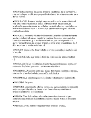 ● MADRE: Sedimento o lía que se deposita en el fondo de la barrica.Vino
concentrado por ebullición, que puede añadirse a los vinos comunes para
darles cuerpo.

● MADURACION. Proceso biológico que se realiza en la uva mediante el
cual una serie de sustancias ácidas se transforman en azúcares, se
produce la pigmentación de los hollejos, etc. Aplicado a un vino define un
proceso intermedio entre la elaboración y la crianza aunque a veces se
confunde con ésta.

● MADUREZ. Momento óptimo de la vendimia. Hay que diferenciar entre
madurez industrial, que es cuando la cantidad de azúcar por unidad de
superficie es máxima, y la madurez aromática, que corresponde a la
mayor concentración de aromas primarios en la uva y se verifica de 5 a 7
días antes que la madurez industrial.

● MADURO: Vino que ha desarrollado convenientemente su evolución en
la botella.

● MAGNUM: Botella que tiene el doble de contenido de una normal (75
cl).

● MANCHADO: Es un vino blanco de color ligeramente rosado por haber
estado en depósitos que antes contuvieron vino tinto.

● MANTEQUILLA: Aroma noble que puede detectarse en vinos de calidad,
sobre todo si han hecho la fermentación maloláctica.

● MANZANILLA: Vino fino generoso, criado en Sanlúcar de Barrameda.

● MAREADO. Fatigado.

● MEDICINA. Componente olfativo extraño de algunos vinos que recuerda
a ciertas especialidades de farmacopea. Generalmente es debido a
procesos oxidativos incontrolados

● MEDIUM. Vino dulce elaborado en las denominaciones de origen
andaluzas occidentales mediante la adición de Pedro Ximénez a un vino
oloroso

● MENTOL: Aroma noble de algunos vinos tintos de crianza.
 