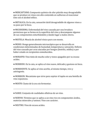 ● MERCAPTANO. Compuesto químico de olor pútrido muy desagradable
que se produce en vinos con alto contenido en sulfuroso al reaccionar
éste con el alcohol etílico.

● METALICA. En la cata, sensación táctil desagradable de algunos vinos a
su paso por la boca.

● MICODERMA. Enfermedad del vino causada por una levadura
perniciosa que se forma en la superficie del vino y descompone algunos
de sus componentes enturbiándolo y dando lugar a malos olores.

● MISTELA: Mezcla de alcohol vínico puro con mosto.

● MOHO. Hongo generalmente microscópico que se desarrolla en
condiciones determinadas de humedad, temperatura y aireación. Defecto
del vino causado por uvas atacadas por hongos (botritis, mildiu) o por
haber estado en recipientes enmohecidos.

● MORAPIO. Vino tinto de mucho color y tonos apagados por su escasa
acidez.

● MORBIDO. En la cata, se aplica al vino suave, delicado y gustoso en boca.

● MORDIENTE. Se aplica al vino acerbo, al mismo tiempo, vivo y
astringente.

● MORRION. Mecanismo que sirve para sujetar el tapón en una botella de
vino espumoso.

● MOSTO: Zumo de la uva sin fermentar.



● NARIZ. Conjunto de cualidades olfativas de un vino.

● NERVIO. Término que se aplica a un vino rico en componentes ácidos,
materias minerales y taninos. Vino con carácter.

● NEUTRO. Vino de escasa acidez.
 