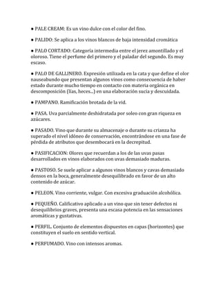 ● PALE CREAM: Es un vino dulce con el color del fino.

● PALIDO: Se aplica a los vinos blancos de baja intensidad cromática

● PALO CORTADO: Categoría intermedia entre el jerez amontillado y el
oloroso. Tiene el perfume del primero y el paladar del segundo. Es muy
escaso.

● PALO DE GALLINERO. Expresión utilizada en la cata y que define el olor
nauseabundo que presentan algunos vinos como consecuencia de haber
estado durante mucho tiempo en contacto con materia orgánica en
descomposición (lías, heces...) en una elaboración sucia y descuidada.

● PAMPANO. Ramificación brotada de la vid.

● PASA. Uva parcialmente deshidratada por soleo con gran riqueza en
azúcares.

● PASADO. Vino que durante su almacenaje o durante su crianza ha
superado el nivel idóneo de conservación, encontrándose en una fase de
pérdida de atributos que desembocará en la decrepitud.

● PASIFICACION: Olores que recuerdan a los de las uvas pasas
desarrollados en vinos elaborados con uvas demasiado maduras.

● PASTOSO. Se suele aplicar a algunos vinos blancos y cavas demasiado
densos en la boca, generalmente desequilibrado en favor de un alto
contenido de azúcar.

● PELEON. Vino corriente, vulgar. Con excesiva graduación alcohólica.

● PEQUEÑO. Calificativo aplicado a un vino que sin tener defectos ni
desequilibrios graves, presenta una escasa potencia en las sensaciones
aromáticas y gustativas.

● PERFIL. Conjunto de elementos dispuestos en capas (horizontes) que
constituyen el suelo en sentido vertical.

● PERFUMADO. Vino con intensos aromas.
 