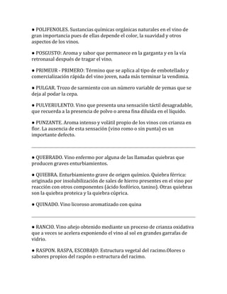 ● POLIFENOLES. Sustancias químicas orgánicas naturales en el vino de
gran importancia pues de ellas depende el color, la suavidad y otros
aspectos de los vinos.

● POSGUSTO: Aroma y sabor que permanece en la garganta y en la vía
retronasal después de tragar el vino.

● PRIMEUR - PRIMERO: Término que se aplica al tipo de embotellado y
comercialización rápida del vino joven, nada más terminar la vendimia.

● PULGAR. Trozo de sarmiento con un número variable de yemas que se
deja al podar la cepa.

● PULVERULENTO. Vino que presenta una sensación táctil desagradable,
que recuerda a la presencia de polvo o arena fina diluida en el líquido.

● PUNZANTE. Aroma intenso y volátil propio de los vinos con crianza en
flor. La ausencia de esta sensación (vino romo o sin punta) es un
importante defecto.



● QUEBRADO. Vino enfermo por alguna de las llamadas quiebras que
producen graves enturbiamientos.

● QUIEBRA. Enturbiamiento grave de origen químico. Quiebra férrica:
originada por insolubilización de sales de hierro presentes en el vino por
reacción con otros componentes (ácido fosfórico, tanino). Otras quiebras
son la quiebra proteica y la quiebra cúprica.

● QUINADO. Vino licoroso aromatizado con quina



● RANCIO. Vino añejo obtenido mediante un proceso de crianza oxidativa
que a veces se acelera exponiendo el vino al sol en grandes garrafas de
vidrio.

● RASPON. RASPA, ESCOBAJO: Estructura vegetal del racimo.Olores o
sabores propios del raspón o estructura del racimo.
 