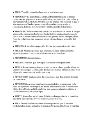 ● RECIO. Vino bien constituido pero con mucho cuerpo.

● REDONDO: Vino equilibrado, que muestra armonía entre todos sus
componentes: pigmento, aromas primarios y secundarios, color, sabor y
olor característico.REDUCCION: Proceso de crianza en botella en el que el
vino consume sólo el oxígeno contenido en el envase y madura
lentamente. Falto de aire. Contribuye al afinamiento de los vinos.

● REDUCIDO. Calificativo que se aplica a los aromas de un vino o al propio
vino que ha permanecido durante bastante tiempo aislado del contacto
con el aire. A veces una excesiva reducción genera olores desagradables
(tufo de reducción) que pueden o no ser eliminados por aireación del
vino.

● REFRESCAR. Mezclar una porción de vino joven con otro más viejo.

● REGALIZ. Aroma especiado que aparece asociado habitualmente a
algunos tintos de crianza que suelen mostrarse complejos.

● REQUEMADO. Caramelizado.

● RESERVA: Mención que distingue a los vinos de larga crianza.

● RESINA. Sensación negativa apreciada en nariz y boca, producida en los
vinos de crianza por la utilización de maderas nuevas o inadecuadas. Vino
elaborado en envases de madera de pino.

● RETROGUSTO: Es el conjunto de sensaciones que deja el vino después
de saborearlo.

● RETRONASAL. Aromas percibidos cuando el vino se encuentra en la
boca o después de ser tragado. Se deben a la impresión en el sentido del
olfato de moléculas volátiles del vino que alcanzan el centro olfativo a
través del conducto nasofaríngeo.

● RIBETE. Se nombra así al borde del vino en la copa, donde la tonalidad
se aclara. Se denomina a veces menisco, contorno, etc.

● RIMA. Fase de la elaboración de vinos espumosos por el método
tradicional en la que se realiza la segunda fermentación. Toma el nombre
 