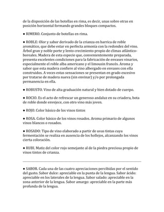 de la disposición de las botellas en rima, es decir, unas sobre otras en
posición horizontal formando grandes bloques compactos.

● RIMERO. Conjunto de botellas en rima.

● ROBLE: Olor y sabor derivado de la crianza en barrica de roble
aromático, que debe estar en perfecta armonía con la redondez del vino.
Árbol gran y noble porte y lento crecimiento propio de climas atlántico-
boreales. Madera de esta especie que, convenientemente preparada,
presenta excelentes condiciones para la fabricación de envases vinarios,
especialmente el roble alba americano y el limousin francés. Aroma y
sabor que esta madera confiere al vino albergado en envases con ella
construidos. A veces estas sensaciones se presentan en grado excesivo
por tratarse de madera nueva (sin envinar) y/o por prolongada
permanencia en ella.

● ROBUSTO. Vino de alta graduación natural y bien dotado de cuerpo.

● ROCIO. Es el acto de refrescar un generoso andaluz en su criadera, bota
de roble donde envejece, con otro vino más joven.

● ROJO. Color básico de los vinos tintos

● ROSA. Color básico de los vinos rosados. Aroma primario de algunos
vinos blancos o rosados.

● ROSADO: Tipo de vino elaborado a partir de uvas tintas cuya
fermentación se realiza en ausencia de los hollejos, alcanzando los vinos
cierta coloración.

● RUBI. Matiz del color rojo semejante al de la piedra preciosa propio de
vinos tintos de crianza.



● SABOR. Cada una de las cuatro apreciaciones percibidas por el sentido
del gusto. Sabor dulce: apreciable en la punta de la lengua. Sabor ácido:
apreciable en los laterales de la lengua. Sabor salado: apreciable en la
zona anterior de la lengua. Sabor amargo: apreciable en la parte más
profunda de la lengua.
 