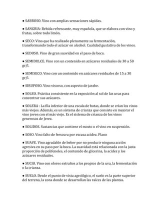 ● SABROSO. Vino con amplias sensaciones sápidas.

● SANGRIA: Bebida refrescante, muy española, que se elabora con vino y
frutas, sobre todo limón.

● SECO: Vino que ha realizado plenamente su fermentación,
transformando todo el azúcar en alcohol. Cualidad gustativa de los vinos.

● SEDOSO. Vino de gran suavidad en el paso de boca.

● SEMIDULCE. Vino con un contenido en azúcares residuales de 30 a 50
gr/l.

● SEMISECO. Vino con un contenido en azúcares residuales de 15 a 30
gr/l.

● SIRUPOSO. Vino viscoso, con aspecto de jarabe.

● SOLEO. Práctica consistente en la exposición al sol de las uvas para
concentrar sus azúcares.

● SOLERA : La fila inferior de una escala de botas, donde se crían los vinos
más viejos. Además, es un sistema de crianza que consiste en mejorar el
vino joven con el más viejo. Es el sistema de crianza de los vinos
generosos de Jerez.

● SOLIDOS. Sustancias que contiene el mosto o el vino en suspensión.

● SOSO. Vino falto de frescura por escasa acidez. Plano

● SUAVE. Vino agradable de beber por no producir ninguna acción
agresiva en su paso por la boca. La suavidad está relacionada con la justa
proporción de polifenoles, el contenido de glicerina, la acidez y los
azúcares residuales.

● SUCIO. Vino con olores extraños a los propios de la uva, la fermentación
o la crianza.

● SUELO. Desde el punto de vista agrológico, el suelo es la parte superior
del terreno, la zona donde se desarrollan las raíces de las plantas.
 
