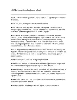 ● SUTIL. Sensación delicada y de calidad



● TABACO: Evocación apreciable en los aromas de algunos grandes vinos
de crianza.

● TANICO. Vino astringente por exceso de taninos

● TANINO: Sustancia orgánica de sabor astringente, contenido en los
hollejos y pepitas de la uva. También la madera de roble aporta, durante
la crianza, los taninos propios de su corteza vegetal.

● TASTEVIN. Nombre francés de un recipiente cóncavo de pequeño
tamaño (20 a 50 cc) elaborado en plata, alpaca u otros metales brillantes
y con diversas lunas y tallas, que se utiliza para comprobar el color y
brillo de los vinos. Se ha convertido en el emblema de la cata de vinos,
pero resulta poco práctico para percibir los caracteres olfativos, uno de
los aspectos más importantes de la cata.

● TAZA. Pequeño recipiente de cerámica blanca utilizado en Galicia para
degustar vinos locales; con la taza se consigue no apreciar en absoluto los
aromas del vino, lo que en ocasiones supone más una ventaja que un
inconveniente.

● TENUE. Desvaído. Débil en cualquier propiedad.

● TERPENICO. Se dice de ciertos aromas densos y profundos, originados
por aceites esenciales presentes en algunos tipos de vino.

● TERROSO. Que recuerda a la tierra. Se debe al uso de carbonato de cal o
al uso de materia filtrante no purificada. Un contenido elevado de
sulfuroso produce también la sensación terrosa, así como el enyesado de
algunos vinos.

● TERRUÑO. Viña o zona con caracteres peculiares que dan personalidad
a los vinos producidos en ella.

● TIERNO: Se dice del vino poco ácido, ligero y con poco extracto.
 