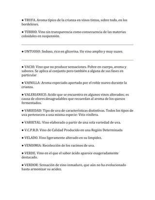 ● TRUFA. Aroma típico de la crianza en vinos tintos, sobre todo, en los
bordeleses.

● TURBIO. Vino sin transparencia como consecuencia de las materias
coloidales en suspensión.



● UNTUOSO: Sedoso, rico en glicerina. Un vino amplio y muy suave.



● VACIO. Vino que no produce sensaciones. Pobre en cuerpo, aroma y
sabores. Se aplica al conjunto pero también a alguna de sus fases en
particular

● VAINILLA: Aroma especiado aportado por el roble nuevo durante la
crianza.

● VALERIANICO. Acido que se encuentra en algunos vinos alterados; es
causa de olores desagradables que recuerdan al aroma de los quesos
fermentados.

● VARIEDAD: Tipo de uva de características distintivas. Todos los tipos de
uva pertenecen a una misma especie: Vitis vinífera.

● VARIETAL: Vino elaborado a partir de una sola variedad de uva.

● V.C.P.R.D. Vino de Calidad Producido en una Región Determinada

● VELADO. Vino ligeramente alterado en su limpidez.

● VENDIMIA: Recolección de los racimos de uva.

● VERDE. Vino en el que el sabor ácido aparece exageradamente
destacado.

● VERDOR: Sensación de vino inmaduro, que aún no ha evolucionado
hasta armonizar su acidez.
 