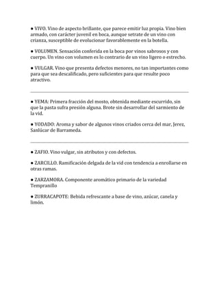 ● VIVO. Vino de aspecto brillante, que parece emitir luz propia. Vino bien
armado, con carácter juvenil en boca, aunque setrate de un vino con
crianza, susceptible de evolucionar favorablemente en la botella.

● VOLUMEN. Sensación conferida en la boca por vinos sabrosos y con
cuerpo. Un vino con volumen es lo contrario de un vino ligero o estrecho.

● VULGAR. Vino que presenta defectos menores, no tan importantes como
para que sea descalificado, pero suficientes para que resulte poco
atractivo.



● YEMA: Primera fracción del mosto, obtenida mediante escurrido, sin
que la pasta sufra presión alguna. Brote sin desarrollar del sarmiento de
la vid.

● YODADO: Aroma y sabor de algunos vinos criados cerca del mar, Jerez,
Sanlúcar de Barrameda.



● ZAFIO. Vino vulgar, sin atributos y con defectos.

● ZARCILLO. Ramificación delgada de la vid con tendencia a enrollarse en
otras ramas.

● ZARZAMORA. Componente aromático primario de la variedad
Tempranillo

● ZURRACAPOTE: Bebida refrescante a base de vino, azúcar, canela y
limón.
 