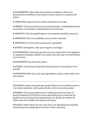 ● APAGAMIENTO: Operación que consiste en impedir o detener la
fermentación alcohólica en los mostos a fin de conservar una parte del
azúcar.

● ARROPADO: Especie de vino dulzón mezclado con arrope.

● ARROPE: Producto resultante de la concentración o d deshidratación de
los mostos, con sensible caramelización de los azúcares.

● ARDIENTE: Vino desequilibrado por un contenido alcohólico excesivo.

● ARMÓNICO: Vino con cualidades, rico en color y extracto.

● AROMÁTICO: De olor suave, penetrante y agradable.

● ASPERO: Astringente, rudo, que se agarra a la lengua.

● ASTRINGENCIA: Sensación que provoca una contracción en las papilas y
se engancha al paladar, debido a los taninos del vino, que va moderándose
con la crianza.

● ASTRIGENTE: Con exceso de tanino.

● ATAQUE: Es la primera impresión sensorial que el vino produce en el
paladar.

● ATERCIOPELADO: Suave, de tacto agradable y sedoso, sobre todo en los
vinos tintos.



BALSAMICO: Aroma resinoide que puede deberse a la variedad, la tierra o
a la crianza (incienso, cedro, pino, alcanfor, etc). Es un aroma noble.

● BARRICA: Envase de madera que se utiliza para criar los vinos. La
barrica bordelesa (225 litros) es muy apreciada para la crianza de los
grandes vinos de mesa. Está compuesta por las duelas, de madera de
roble, unos aros metálicos de ajuste y dos tapas.

● BLANCO: Estilo clásico de vino muy claro, con abundancia de amarillo
matizado por una amplia gama de tonos verdes y dorados.
 