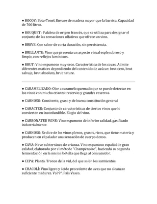 ● BOCOY: Bota-Tonel. Envase de madera mayor que la barrica. Capacidad
de 700 litros.

● BOUQUET : Palabra de origen francés, que se utiliza para designar el
conjunto de las sensaciones olfativas que ofrece un vino.

● BREVE: Con sabor de corta duración, sin persistencia.

● BRILLANTE: Vino que presenta un aspecto visual esplendoroso y
limpio, con reflejos luminosos.

● BRUT: Vino espumoso muy seco. Característica de los cavas. Admite
diferentes matices dependiendo del contenido de azúcar: brut cero, brut
salvaje, brut absoluto, brut nature.



● CARAMELIZADO: Olor a caramelo quemado que se puede detectar en
los vinos con mucha crianza: reservas y grandes reservas.

● CARNOSO: Consitente, graso y de buena constitución general

● CARACTER: Conjunto de características de ciertos vinos que lo
convierten en inconfundible. Elogio del vino.

● CARBONATED WINE: Vino espumoso de inferior calidad, gasificado
industrialmente.

● CARNOSO: Se dice de los vinos plenos, grasos, ricos, que tiene materia y
producen en el paladar una sensación de cuerpo denso.

● CAVA: Nave subterránea de crianza. Vino espumoso español de gran
calidad, elaborado por el método "Champenoise", haciendo su segunda
fermentación en la misma botella que llega al consumidor.

● CEPA: Planta. Tronco de la vid, del que salen los sarmientos.

● CHACOLÍ: Vino ligero y ácido procedente de uvas que no alcanzan
suficiente madurez. Vol 9°. País Vasco.
 