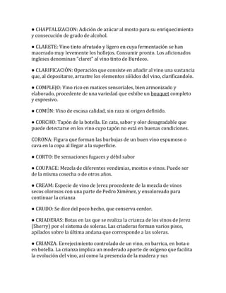 ● CHAPTALIZACION: Adición de azúcar al mosto para su enriquecimiento
y consecución de grado de alcohol.

● CLARETE: Vino tinto afrutado y ligero en cuya fermentación se han
macerado muy levemente los hollejos. Consumir pronto. Los aficionados
ingleses denominan "claret" al vino tinto de Burdeos.

● CLARIFICACIÓN: Operación que consiste en añadir al vino una sustancia
que, al depositarse, arrastre los elementos sólidos del vino, clarificandolo.

● COMPLEJO: Vino rico en matices sensoriales, bien armonizado y
elaborado, procedente de una variedad que exhibe un bouquet completo
y expresivo.

● COMÚN: Vino de escasa calidad, sin raza ni origen definido.

● CORCHO: Tapón de la botella. En cata, sabor y olor desagradable que
puede detectarse en los vino cuyo tapón no está en buenas condiciones.

CORONA: Figura que forman las burbujas de un buen vino espumoso o
cava en la copa al llegar a la superficie.

● CORTO: De sensaciones fugaces y débil sabor

● COUPAGE: Mezcla de diferentes vendimias, mostos o vinos. Puede ser
de la misma cosecha o de otros años.

● CREAM: Especie de vino de Jerez procedente de la mezcla de vinos
secos olorosos con una parte de Pedro Ximénez, y ensoloreado para
continuar la crianza

● CRUDO: Se dice del poco hecho, que conserva cerdor.

● CRIADERAS: Botas en las que se realiza la crianza de los vinos de Jerez
(Sherry) por el sistema de soleras. Las criaderas forman varios pisos,
apilados sobre la última andana que corresponde a las soleras.

● CRIANZA: Envejecimiento controlado de un vino, en barrica, en bota o
en botella. La crianza implica un moderado aporte de oxígeno que facilita
la evolución del vino, así como la presencia de la madera y sus
 
