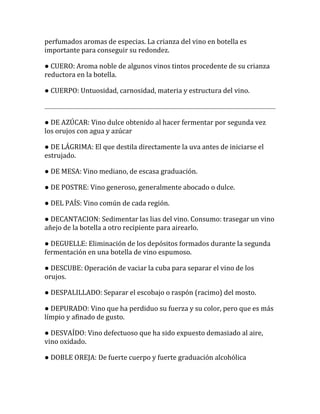perfumados aromas de especias. La crianza del vino en botella es
importante para conseguir su redondez.

● CUERO: Aroma noble de algunos vinos tintos procedente de su crianza
reductora en la botella.

● CUERPO: Untuosidad, carnosidad, materia y estructura del vino.



● DE AZÚCAR: Vino dulce obtenido al hacer fermentar por segunda vez
los orujos con agua y azúcar

● DE LÁGRIMA: El que destila directamente la uva antes de iniciarse el
estrujado.

● DE MESA: Vino mediano, de escasa graduación.

● DE POSTRE: Vino generoso, generalmente abocado o dulce.

● DEL PAÍS: Vino común de cada región.

● DECANTACION: Sedimentar las lias del vino. Consumo: trasegar un vino
añejo de la botella a otro recipiente para airearlo.

● DEGUELLE: Eliminación de los depósitos formados durante la segunda
fermentación en una botella de vino espumoso.

● DESCUBE: Operación de vaciar la cuba para separar el vino de los
orujos.

● DESPALILLADO: Separar el escobajo o raspón (racimo) del mosto.

● DEPURADO: Vino que ha perdiduo su fuerza y su color, pero que es más
límpio y afinado de gusto.

● DESVAÍDO: Vino defectuoso que ha sido expuesto demasiado al aire,
vino oxidado.

● DOBLE OREJA: De fuerte cuerpo y fuerte graduación alcohólica
 