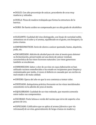 ● DULCE: Con alto procentaje de azúcar, procedente de uvas muy
maduras y soleadas.

● DUELA: Pieza de madera trabajada que forma la estructura de la
barrica.

● DURO: De fuerte acidez no compensada por un alto grado de alcohólico



● ELEGANTE: Cualidad del vino distinguido, con linaje de variedad noble,
armonioso en el color y el aroma, equilibrado en el gusto, con bouquet y la
justa crianza.

● EMPIREUMATICOS. Serie de olores a azúcar quemado, humo, alquitrán,
yodo, etc.

● ENCABEZADO: Adición de alcohol puro de vino al mosto para detener
su fermentación, preservando así una dosis de azúcar residual,
característica de los vinos licorosos naturales. Los vinos generosos
también se encabezan.

● ENMOHECIDO. Sabor y olor de un vino en cuya elaboración se han
utilizado racimos enmohecidos o ha estado en recipientes poco limpios y
contaminados por moho. A veces el defecto es causado por un corcho en
mal estado o de mala calidad.

● ENVERO: Epoca del año en que la uva comienza a tomar color.

● ENYESADO. Antiquísima práctica frecuente en los vinos meridionales
consistente en la adición de yeso al mosto.

● EQUILIBRADO: Cualidad de un vino redondo, que muestra armonía
entre todos sus componentes.

● ESCOBAJO: Parte leñosa o verde del racimo que sirve de soporte a los
granos de uva.

● ESPECIADO. Calificativo que se aplica al aroma (directo o por vía
retronasal) de un vino, generalmente de larga crianza en madera y
 