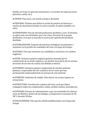 botella, en el que se aprecian sensaciones o recuerdos de especias (clavo,
pimienta, canela, etc.)

● ESPESO. Vino recio, con mucho cuerpo y densidad.

● ESPICHAR. Término que define la acción de pinchar las barricas o
toneles de chacolí para probar la nueva cosecha. Se aplica también a la
sidra.

● ESPIRITUOSO. Vino de elevada graduación alcohólica. Licor. El término
se aplica más a los destilados que a los vinos. Proviene de la propia
destilación, en la que se buscaba la esencia (el espíritu) del producto
destilado.

● ESTABILIZACION. Conjunto de prácticas enológicas encaminadas a
mantener en lo posible las cualidades del vino a lo largo del tiempo.

● ESTABLE. Vino que mantiene sus cualidades y caracteres sin cambios
negativos.

● ESTER. Sustancia química orgánica genérica formada por la
combinación de un ácido orgánico y un alcohol. Gran parte de los aromas
terciarios de un vino de crianza son debidos a ésteres.

● ESTIRENO. Sustancia química componente de muchas materias
plásticas, responsable del olor a plástico de los vinos que han
permanecido inadecuadamente en envases de este material.

● ESTRECHO. Antónimo de amplio. Vino lineal, con escasa riqueza en
sensaciones.

● ESTRUCTURA: Constitución corpórea del vino, en la que deben
conjugarse todos sus componentes: acidez, alcohol, taninos, densidad etc.

● ESTUFADO. Proceso de calentamiento a que son sometidos los clásicos
vinos de Madeira, dentro de las bodegas, a temperatura constante de 45-
50º C durante 90 días.

● EVOLUCIONADO: Vino que ha sufrido modificaciones con el paso del
tiempo
 