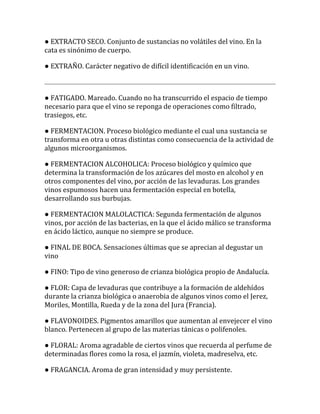 ● EXTRACTO SECO. Conjunto de sustancias no volátiles del vino. En la
cata es sinónimo de cuerpo.

● EXTRAÑO. Carácter negativo de difícil identificación en un vino.



● FATIGADO. Mareado. Cuando no ha transcurrido el espacio de tiempo
necesario para que el vino se reponga de operaciones como filtrado,
trasiegos, etc.

● FERMENTACION. Proceso biológico mediante el cual una sustancia se
transforma en otra u otras distintas como consecuencia de la actividad de
algunos microorganismos.

● FERMENTACION ALCOHOLICA: Proceso biológico y químico que
determina la transformación de los azúcares del mosto en alcohol y en
otros componentes del vino, por acción de las levaduras. Los grandes
vinos espumosos hacen una fermentación especial en botella,
desarrollando sus burbujas.

● FERMENTACION MALOLACTICA: Segunda fermentación de algunos
vinos, por acción de las bacterias, en la que el ácido málico se transforma
en ácido láctico, aunque no siempre se produce.

● FINAL DE BOCA. Sensaciones últimas que se aprecian al degustar un
vino

● FINO: Tipo de vino generoso de crianza biológica propio de Andalucía.

● FLOR: Capa de levaduras que contribuye a la formación de aldehídos
durante la crianza biológica o anaerobia de algunos vinos como el Jerez,
Moriles, Montilla, Rueda y de la zona del Jura (Francia).

● FLAVONOIDES. Pigmentos amarillos que aumentan al envejecer el vino
blanco. Pertenecen al grupo de las materias tánicas o polifenoles.

● FLORAL: Aroma agradable de ciertos vinos que recuerda al perfume de
determinadas flores como la rosa, el jazmín, violeta, madreselva, etc.

● FRAGANCIA. Aroma de gran intensidad y muy persistente.
 