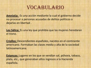 VOCABULARIO
Amnistía: Es una acción mediante la cual el gobierno decide
no procesar a personas acusadas de delitos políticos o
dejarlas en libertad .

Ley Sálica: Es una ley que prohibía que las mujeres heredaran
el trono.

Criollos: Descendientes españoles, nacidos en el continente
americano. Formaban las clases media y alta de la sociedad
latinoamericana.

Estancos: Lugares en los que se vendían sal, pólvora, tabaco,
plata, etc., que generaban altos ingresos a la Hacienda
española.
 