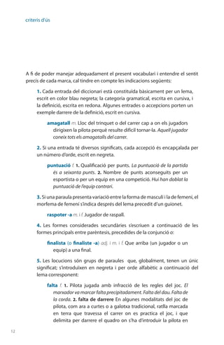 12
criteris d'ús
A fi de poder manejar adequadament el present vocabulari i entendre el sentit
precís de cada marca, cal tindre en compte les indicacions següents:
1. Cada entrada del diccionari està constituïda bàsicament per un lema,
escrit en color blau negreta; la categoria gramatical, escrita en cursiva, i
la definició, escrita en redona. Algunes entrades o accepcions porten un
exemple darrere de la definició, escrit en cursiva.
amagatall m. Lloc del trinquet o del carrer cap a on els jugadors
dirigixen la pilota perquè resulte difícil tornar-la. Aquell jugador
coneix tots els amagatalls del carrer.
2. Si una entrada té diversos significats, cada accepció és encapçalada per
un número d’orde, escrit en negreta.
puntuació f. 1. Qualificació per punts. La puntuació de la partida
és a seixanta punts. 2.  Nombre de punts aconseguits per un
esportista o per un equip en una competició. Hui han doblat la
puntuació de l’equip contrari.
3. Si una paraula presenta variació entre la forma de masculí i la de femení, el
morfema de femení s’indica després del lema precedit d’un guionet.
raspoter -a m. i f. Jugador de raspall.
4.  Les formes considerades secundàries s’escriuen a continuació de les
formes principals entre parèntesis, precedides de la conjunció o:
finalista (o finaliste -a) adj. i m. i f. Que arriba (un jugador o un
equip) a una final.
5. Les locucions són grups de paraules que, globalment, tenen un únic
significat; s’introduïxen en negreta i per orde alfabètic a continuació del
lema corresponent:
falta f. 1.  Pilota jugada amb infracció de les regles del joc. El
marxador va marcar falta precipitadament. Falta del dau. Falta de
la corda. 2. falta de darrere En algunes modalitats del joc de
pilota, com ara a curtes o a galotxa tradicional, ratlla marcada
en terra que travessa el carrer on es practica el joc, i que
delimita per darrere el quadro on s’ha d’introduir la pilota en
 