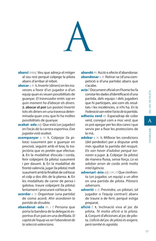 1717
vocabularideljocdepilota
A
A
abans! interj. Veu que adreça el mitger
al seu rest perquè colpege la pilota
abans d’arribar al rebot.
abocar v.tr.1. Invertir (diners) en les tra-
vesses a favor d’un jugador o d’un
equip quan es veuen possibilitats de
guanyar. El travessador entés sap en
quin moment ha d’abocar els diners.
2. abocar el pot (un postor) Invertir
tots els diners en una travessa deter-
minada quan creu que hi ha moltes
possibilitats de guanyar.
acabat -ada adj. Que està (un jugador)
en l’ocàs de la carrera esportiva. Eixe
jugador està acabat.
acompanyar v. tr. 1.  Colpejar (la pi-
lota) suaument per a guanyar en
precisió, seguint amb el braç la tra-
jectòria que es pretén que efectue.
2. En la modalitat d’escala i corda,
ferir colpejant (la pilota) suaument
i per davant. 3. En la modalitat de
frontó valencià, jugar (la pilota) molt
suaumentamblafinalitatdecol·locar
el colp a dos dits de la planxa. 4. En
les moda­litats de carrer de perxa i
galotxa, traure colpejant (la pilota)
lentament i procurant col·locar-la.
acordar v. tr. Organitzar (una partida)
de comú acord. Ahir acordaren la
partida de dissabte.
abanderat -ada m. i f. Persona que
porta la bandera de la delegació es-
portiva d’un país en una desfilada. El
capità de l’equip va ser l’abanderat de
la selecció valenciana.
abandó m. Acció o efecte d’abandonar.
abandonar v. tr. Retirar-se (d’una com-
petició o d’una partida) abans que
s’acabe.
acta f.Document oficial on l’home bo fa
constarlesdadesd’identificaciód’una
partida, dels equips i dels jugadors
que hi participen, així com els resul-
tats i les incidències, si n’hi ha. En la
Federacióvanrebrel’actadelapartida.
adhesiu verd m. Esparadrap de color
verd, conegut com a moc verd, que
es pot apegar per les dos cares i que
servix per a fixar les proteccions de
la mà.
adobar v. tr. 1. Millorar les condicions
(del perdedor) per a disputar amb
més igualtat la partida del resquit.
Els van haver d’adobar perquè tor-
naren a jugar. 2. Colpejar (la pilota)
de manera fluixa, sense força. La va
adobar arran de corda amb molta
intel·ligència.
adversari -ària adj. i m. if.Que s’enfron-
ta (un jugador, un equip) a un altre
en una partida de pilota. Pilotaris
adversaris.
advertir v. tr. Previndre, un pilotari, (el
jugador o l’equip contrari) abans
de traure o de ferir, perquè estiga
preparat.
afició f. 1.  Inclinació viva al joc de
pilota. Té molta afició a la pilota.
2. Conjunt d’aficionats al joc de pilo-
ta. L’afició del joc de pilota és exigent,
però també és agraïda.
 