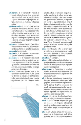 18
aficionar v. 1. tr. Transmetre l’afició al
joc de pilota (a una altra persona).
Son pare l’aficionà al joc de pilota.
2. pron. Interessar-se pel joc de pi-
lota. Aficionar-se a veure partides de
pilota.
aficionat -ada adj. i m. i f. 1. Que té (una
persona) afició al joc de pilota. És un
granaficionat,noesperdcappartida.
2. Que practica (una persona) el joc
de pilota per plaer, d’una manera no
reglada i sense pertànyer a cap club
o escola. Un equip de pilota integrat
per aficionats.
afonar v.tr. Col·locar (la pilota) en el lloc
més dificultós del trinquet o del car-
rer. Lavaafonarenlallotgetadebaix.
agarrada f. Assentada.
agarrar v. tr. Acceptar (una travessa).
Agarrar la travessa dels blaus.
aguantar v. tr. 1.  Resistir físicament
i mentalment (una partida de pi-
lota). Aguanta molt bé les partides
igualades. 2. Resistir bé (els colps de
pilota). Aguantava molt bé els colps
enverinats del mitger.
aire m. 1. Medi en què es mou la pi-
lota i que condiciona el joc. L’aire
va desviar la trajectòria de la pilota.
2. En les modalitats d’escala i corda
o galotxes, part del trinquet, com
ara l’escala o el tamborí, on pot re-
dolar o colpejar la pilota sense que
s’interrompa el joc, així com també
les galeries dels frontons, si la pilota
en torna. Si la pilota bota en aire, el
botsegüentesconsideraelprimer,ila
pilota es pot jugar vàlidament. 3. En
les modalitats de carrer, les teulades
o els balcons. 4. Pilota que bota en
les parts del trinquet anomenades
aire. Aquella pilota fou aire; botà en
l’escala.5. a l’aire Abans que haja bo-
tat en terra. Colpejar la pilota a l’aire.
6. a l’aire! Expressió que adreça el
mitger al seu rest perquè colpege la
pilota de volea.
aixar v. intr. Recular o fer-se arrere per
a col·locar-se adequadament en el
moment de jugar la pilota. Aixa al
rest o la pilota et sorprendrà.
alambor m. Tamborí.
alçar v.tr.Elevar (una pilota difícil de ju-
gar perquè va arran de terra a molta
velocitat). El mitger va alçar la pilota
de forma magistral.
alfarrassar v. tr. Pronosticar el resultat
(d’una partida) abans de començar-
la. Lacàtedraalfarrassàlapartidaino
es va equivocar.
all m. Joc de xiquets que es practica
llançant a l’aire una pilota que cada
jugador intenta empomar per a llan-
çar-la contra els altres jugadors, els
quals intentaran esquivar-la i passa-
ran a ser perseguidors quan s’apode-
ren de la pilota. L’all el practiquen els
aprenents del joc de pilota.
allargar v.tr.Llançar (la pilota) per l’aire
i lluny. Allarga-la i salvaràs el mitger.
altre -a adj. a l’altra! Expressió que
un jugador sol dir per a alleujar el
desànim del com­pany que ha errat
una pilota. Vinga, no et preocupes; a
l’altra!
alts m. pl. 1. Parts altes del trinquet,
com ara la llotgeta de dalt i les
galeries, on la pilota pot ser enca-
AIRE
 