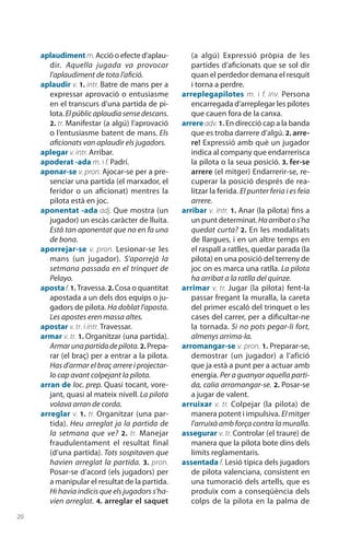 20
aplaudimentm. Acció o efecte d’aplau-
dir. Aquella jugada va provocar
l’aplaudiment de tota l’afició.
aplaudir v. 1. intr. Batre de mans per a
expressar aprovació o entusiasme
en el transcurs d’una partida de pi-
lota.Elpúblicaplaudiasensedescans.
2. tr. Manifestar (a algú) l’aprovació
o l’entusiasme batent de mans. Els
aficionats van aplaudir els jugadors.
aplegar v. intr. Arribar.
apoderat -ada m. i f. Padrí.
aponar-se v. pron. Ajocar-se per a pre-
senciar una partida (el marxador, el
feridor o un aficionat) mentres la
pilota està en joc.
aponentat -ada adj. Que mostra (un
jugador) un escàs caràcter de lluita.
Està tan aponentat que no en fa una
de bona.
aporrejar-se v. pron. Lesionar-se les
mans (un jugador). S’aporrejà la
setmana passada en el trinquet de
Pelayo.
apostaf.1. Travessa. 2. Cosa o quantitat
apostada a un dels dos equips o ju-
gadors de pilota. Ha doblat l’aposta.
Les apostes eren massa altes.
apostar v. tr. i intr. Travessar.
armar v. tr. 1. Organitzar (una partida).
Armarunapartidadepilota. 2. Prepa-
rar (el braç) per a entrar a la pilota.
Has d’armar el braç arrere i projectar-
lo cap avant colpejant la pilota.
arran de loc. prep. Quasi tocant, vore-
jant, quasi al mateix nivell. La pilota
volava arran de corda.
arreglar v. 1. tr. Organitzar (una par-
tida). Heu arreglat ja la partida de
la setmana que ve? 2.  tr. Manejar
fraudulen­tament el resultat final
(d’una partida). Tots sospitaven que
havien arreglat la partida. 3. pron.
Posar-se d’acord (els jugadors) per
a manipular el resultat de la partida.
Hi havia indicis que els jugadors s’ha-
vien arreglat. 4. arreglar el saquet
(a algú) Expressió pròpia de les
partides d’aficionats que se sol dir
quan el perdedor demana el resquit
i torna a perdre.
arreplegapilotes m. i f. inv. Persona
encarregada d’arre­plegar les pilotes
que cauen fora de la canxa.
arrere adv. 1. En direcció cap a la banda
que es troba darrere d’algú. 2. arre-
re! Expressió amb què un jugador
indica al company que endarrerisca
la pilota o la seua posició. 3. fer-se
arrere (el mitger) Endarrerir-se, re-
cuperar la posició després de rea-
litzar la ferida. El punter feria i es feia
arrere.
arribar v. intr. 1. Anar (la pilota) fins a
un punt determinat.Haarribatos’ha
quedat curta? 2. En les modalitats
de llargues, i en un altre temps en
el raspall a ratlles, quedar parada (la
pilota) en una posició del terreny de
joc on es marca una ratlla. La pilota
ha arribat a la ratlla del quinze.
arrimar v. tr. Jugar (la pilota) fent-la
passar fregant la muralla, la careta
del primer escaló del trinquet o les
cases del carrer, per a dificultar-ne
la tornada. Si no pots pegar-li fort,
almenys arrima-la.
arromangar-se v. pron. 1. Preparar-se,
demostrar (un jugador) a l’afició
que ja està a punt per a actuar amb
energia. Per a guanyar aquella parti-
da, calia arromangar-se. 2. Posar-se
a jugar de valent.
arruixar v. tr. Colpejar (la pilota) de
manera potent i impulsiva. El mitger
l’arruixà amb força contra la muralla.
assegurar v. tr. Controlar (el traure) de
manera que la pilota bote dins dels
límits regla­mentaris.
assentada f. Lesió típica dels jugadors
de pilota valenciana, consistent en
una tumoració dels artells, que es
produïx com a conseqüència dels
colps de la pilota en la palma de
 