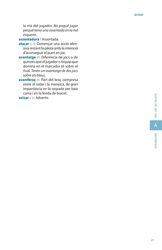 21
A
21
vocabularideljocdepilota
avisar
la mà del jugador. No pogué jugar
perquè tenia una assentada en la mà
esquerra.
assentadura f. Assentada.
atacar v. tr. Començar una acció ofen-
siva restant la pilota amb la intenció
d’aconseguir el punt en joc.
avantatge m. Diferència de jocs o de
quinzes que el jugador o l’equip que
domina en el marcador té sobre el
rival. Tenen un avantatge de dos jocs
sobre els blaus.
avantbraç m. Part del braç compresa
entre el colze i la monyica, de gran
importància en la raspada per baix
cama i en la ferida de bracet.
avisar v. tr. Advertir.
 