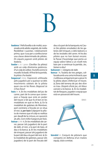 2323
vocabularideljocdepilota
B
B
badanaf. Pell d’ovella o de moltó, assa-
onada amb adobs vegetals, de molta
flexibilitat i suavitat, i relati­vament
prima, que s’usa per a confeccionar
una classe determinada de pilotes.
Els xiquets jugaven amb pilotes de
badana.
badar v. tr. i pron. Clevillar (la pilota)
amb un colp d’extrema potència.
D’un colp de calbot, l’esclafà contra la
murallailabadà.Alfinaldelapartida,
la pilota s’ha badat.
bagassa! interj. Expressió utilitzada
pels jugadors per a queixar-se dels
moviments sobtats de la pilota
quan cau en les lloses. Bagassa! Ja
m’has fotut!
baix m. 1. En les modalitats del joc de
carrer, part de la canxa que corres-
pon a l’equip que està en poder
del traure o bé que fa el bot en les
modalitats en què es ferix. 2. En la
modalitat de galotxes de Monòver,
part contrària a l’escala on se situa
el rest. 3. per baix Colpejant la pilo-
ta de manera que el colp es realitza
per davall de la cintura, en oposició
als alts. Com millor li pega és per baix.
baixar v.intr.1. En les modalitats de car-
rer, passar (els jugadors) de la part
de dalt, el rest, a la part de baix, el
dau o la banca. 2. En les modalitats
de trinquet, passar (els jugadors) de
la part del dau a la part del rest. 3. En
la modalitat de galotxes, passar (els
jugadors) de la part de l’escala del
dau a la part de la banqueta. 4. Cau-
re (les pilotes encalades) de les ga-
leries del trinquet, o dels balcons o
de les teulades del carrer. Hi ha dos
pilotes que no han baixat encara.
5. Passar (l’avan­tatge que porta un
equip sobre l’altre) a un nivell més
baix per a continuar la partida. Joc,
baixen a deu!
balconet m. Llotgeta de dalt.
banca f. 1. Tauleta de tres petges, col·
locada amb una certa inclinació, que
s’utilit­zava antigament per a picar-hi
la pilota abans d’efectuar el traure.
2. Zona del terreny de joc des d’on
es trau. Després d’este joc, els blaus
canvien a la banca. 3. En la modali-
tat de llargues, jugador o equip que
està en possessió del traure.
bàndol m. Conjunt de pilotaris que
competix en defensa d’un mateix
equip, club o entitat.
BANCA
 