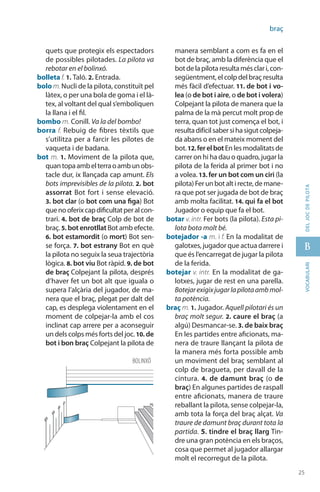 25
B
25
vocabularideljocdepilota
braç
quets que protegix els espectadors
de possibles pilotades. La pilota va
rebotar en el bolinxó.
bolleta f. 1. Taló. 2. Entrada.
bolo m.Nucli de la pilota, constituït pel
làtex, o per una bola de goma i el là-
tex, al voltant del qual s’emboliquen
la llana i el fil.
bombo m. Conill. Va la del bombo!
borra f. Rebuig de fibres tèxtils que
s’utilitza per a farcir les pilotes de
vaqueta i de badana.
bot m. 1. Moviment de la pilota que,
quantopaambelterraoambunobs-
tacle dur, ix llançada cap amunt. Els
bots imprevisibles de la pilota. 2. bot
assorrat Bot fort i sense elevació.
3. bot clar (o bot com una figa) Bot
quenooferixcapdificultatperalcon-
trari. 4. bot de braç Colp de bot de
braç. 5. bot enrotllat Bot amb efecte.
6. bot estamordit (o mort) Bot sen-
se força. 7. bot estrany Bot en què
la pilota no seguix la seua trajectòria
lògica. 8. bot viu Bot ràpid. 9. de bot
de braç Colpejant la pilota, després
d’haver fet un bot alt que iguala o
supera l’alçària del jugador, de ma-
nera que el braç, plegat per dalt del
cap, es desplega violentament en el
moment de colpejar-la amb el cos
inclinat cap arrere per a aconseguir
un dels colps més forts del joc.10. de
bot i bon braç Colpejant la pilota de
manera semblant a com es fa en el
bot de braç, amb la diferència que el
botdelapilotaresultamésclari,con-
següentment, el colp del braç resulta
més fàcil d’efectuar. 11. de bot i vo-
lea (o de bot i aire, o de bot i volera)
Colpejant la pilota de manera que la
palma de la mà percut molt prop de
terra, quan tot just comença el bot, i
resultadifícilsabersihasigutcolpeja-
da abans o en el mateix moment del
bot.12. ferelbotEnlesmodalitatsde
carrer on hi ha dau o quadro, jugar la
pilota de la ferida al primer bot i no
a volea. 13. fer un bot com un ciri (la
pilota)Ferunbotaltirecte,demane-
ra que pot ser jugada de bot de braç
amb molta facilitat. 14. qui fa el bot
Jugador o equip que fa el bot.
botar v. intr. Fer bots (la pilota). Esta pi-
lota bota molt bé.
botejador -a m. i f. En la modalitat de
galotxes, jugador que actua darrere i
que és l’encarregat de jugar la pilota
de la ferida.
botejar v. intr. En la modalitat de ga-
lotxes, jugar de rest en una parella.
Botejarexigixjugarlapilotaambmol-
ta potència.
braç m. 1. Jugador. Aquell pilotari és un
braç molt segur. 2. caure el braç (a
algú) Desmancar-se. 3. de baix braç
En les partides entre aficionats, ma-
nera de traure llançant la pilota de
la manera més forta possible amb
un moviment del braç semblant al
colp de bragueta, per davall de la
cintura. 4. de damunt braç (o de
braç) En algunes partides de raspall
entre aficionats, manera de traure
reballant la pilota, sense colpejar-la,
amb tota la força del braç alçat. Va
traure de damunt braç durant tota la
partida. 5. tindre el braç llarg Tin-
dre una gran potència en els braços,
cosa que permet al jugador allargar
molt el recorregut de la pilota.
BOLINXÓ
 