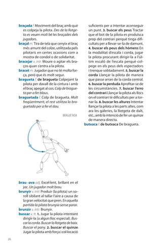 26
braçadaf. Moviment del braç amb què
es colpeja la pilota. Des de la llotge-
ta es veuen molt bé les braçades dels
jugadors.
braçal m. Tira de tela que cenyix el braç
més amunt del colze, utilitzada pels
pilotaris en certes ocasions com a
mostra de condol o de solidaritat.
bracejar v. intr. Moure o agitar els bra-
ços quan s’entra a la pilota.
bracet m. Jugador que no té molta for-
ça, però que és molt segur.
bragueta f. de bragueta Colpejant la
pilota per davall de la cintura i amb
el braç apegat al cos.Colpdebrague-
ta per a fer blaus.
braguetada f. Colp de bragueta. Molt
freqüentment, el rest utilitza la bra-
guetada per a fer el dau.
brau -ava adj. Excel·lent, brillant en el
joc. Un jugador molt brau.
brunyir v. intr. Produir (la pilota) un so-
roll sibilant al tallar l’aire a causa de
la gran velocitat que pren. Enaquella
partida la pilota brunyia sense parar.
brunzir v. intr. Brunyir.
buscar v. tr. 1. Jugar la pilota intentant
dirigir-la (a algun lloc especial). Bus-
carlacorda.Buscarlallotgetadebaix.
Buscar el pany. 2. buscar el quinze
Jugar la pilota amb força i col·locació
suficients per a intentar aconseguir
un punt. 3. buscar els peus Tractar
que el bot de la pilota es produïsca
prop del contrari perquè tinga difi-
cultats per a llevar-se-la de damunt.
4. buscar els peus dels hòmens En
la modalitat d’escala i corda, jugar
la pilota procurant dirigir-la a l’úl-
tim escaló de l’escala perquè col-
pege en els peus dels espectadors
i trenque sobtadament. 5. buscar la
corda Llançar la pilota de manera
que passe arran de la corda central.
6. buscar la perduda Aprofitar-se de
les circumstàncies. 7. buscar l’erro
del contrari Llançar la pilota als llocs
on el contrari té dificultats per a tor-
nar-la. 8. buscar les altures Intentar
llançar la pilota a les parts altes, com
ara les galeries, la llotgeta de dalt,
etc., amb la intenció de fer un quinze
de manera directa.
butxaca f. de butxaca De bragueta.
BRAGUETAda
 