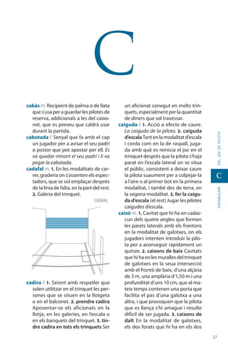 2727
vocabularideljocdepilota
C
C
cabàs m. Recipient de palma o de llata
que s’usa per a guardar les pilotes de
reserva, addicionals a les del caixo-
net, que es preveu que caldrà usar
durant la partida.
cabotada f. Senyal que fa amb el cap
un jugador per a avisar el seu padrí
o postor que pot apostar per ell. Es
va quedar mirant el seu padrí i li va
pegar la cabotada.
cadafal m. 1. En les modalitats de car-
rer, graderia on s’assenten els espec-
tadors, que se sol emplaçar després
de la línia de falta, en la part del rest.
2. Galeria del trinquet.
cadira f. 1. Seient amb respatler que
solen utilitzar en el trinquet les per-
sones que se situen en la llotgeta
o en el balconet. 2. prendre cadira
Aposentar-se els aficionats en la
llotja, en les galeries, en l’escala o
en els banquets del trinquet. 3. tin-
dre cadira en tots els trinquets Ser
un aficionat conegut en molts trin-
quets, especialment per la quantitat
de diners que sol travessar.
caiguda f. 1. Acció o efecte de caure.
La caiguda de la pilota. 2. caiguda
d’escala Tant en la modalitat d’escala
i corda com en la de raspall, juga-
da amb què es reinicia el joc en el
trinquet després que la pilota s’haja
parat en l’escala lateral on se situa
el públic, consistent a deixar caure
la pilota suaument per a colpejar-la
a l’aire o al primer bot en la primera
modalitat, i també des de terra, en
la segona modalitat. 3. fer la caigu-
da d’escala (el rest) Jugar les pilotes
caigudes d’escala.
caixó m. 1. Cavitat que hi ha en cadas-
cun dels quatre angles que formen
les parets laterals amb els frontons
en la modalitat de galotxes, on els
jugadors intenten intro­duir la pilo-
ta per a aconseguir ràpidament un
quinze. 2. caixons de baix Cavitats
que hi ha en les muralles del trinquet
de galotxes en la seua intersecció
amb el frontó de baix, d’una alçària
de 3 m, una amplària d’1,50 m i una
profunditat d’uns 10 cm, que al ma-
teix temps contenen una porta que
facilita el pas d’una galotxa a una
altra, i que provoquen que la pilota
que es llança s’hi amague i resulte
difícil de ser jugada. 3. caixons de
dalt En la modalitat de galotxes,
els dos forats que hi ha en els dos
CADAFAL
 