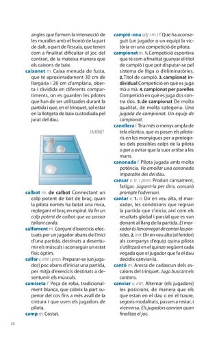 28
angles que formen la intersecció de
les muralles amb el frontó de la part
de dalt, o part de l’escala, que tenen
com a finalitat dificultar el joc del
contrari, de la mateixa manera que
els caixons de baix.
caixonet m. Caixa menuda de fusta,
que té aproximadament 30 cm de
llargària i 20 cm d’amplària, ober-
ta i dividida en diferents compar-
timents, on es guarden les pilotes
que han de ser utilitzades durant la
partida i que, en el trinquet, sol estar
en la llotgeta de baix custodiada pel
jurat del dau.
calbot m. de calbot Connectant un
colp potent de bot de braç, quan
la pilota només ha botat una mica,
replegant el braç en espiral. Vaferun
colp potent de calbot que va passar
tallant corda.
calfament m. Conjunt d’exercicis efec-
tuats per un jugador abans de l’inici
d’una partida, destinats a desentu-
mir els músculs i aconseguir un estat
físic òptim.
calfar v.intr.ipron.Preparar-se (un juga-
dor) poc abans d’iniciar una partida,
per mitjà d’exercicis destinats a de-
sentumir els músculs.
camiseta f. Peça de roba, tradicional-
ment blanca, que cobrix la part su-
perior del cos fins a més avall de la
cintura i que usen els jugadors de
pilota.
camp m. Costat.
campió -onaadj. i m. if.Que ha aconse-
guit (un jugador o un equip) la vic-
tòria en una competició de pilota.
campionat m. 1. Competició esportiva
que té com a finalitat guanyar el títol
de campió i que pot disputar-se pel
sistema de lliga o d’eliminatòries.
2. Títol de campió. 3. campionat in-
dividual Competició en què es juga
mà a mà. 4. campionat per parelles
Competició en què es juga dos con-
tra dos. 5. de campionat De molta
qualitat, de molta categoria. Una
jugada de campionat. Un equip de
campionat.
canelleraf. Tira més o menys ampla de
tela elàs­tica, que es posen els pilota-
ris en les monyiques per a protegir-
les dels possi­bles colps de la pilota
o per a evitar que la suor arribe a les
mans.
canonada f. Pilota jugada amb molta
potència. Va amollar una canonada
imparable des del dau.
cansar v. tr. i pron. Produir cansament,
fatigar. Jugant-la per dins, cansarà
prompte l’adversari.
cantar v. 1. tr. Dir en veu alta, el mar-
xador, les condicions que regiran
la partida que s’inicia, així com els
resultats global i parcial que es van
donant al llarg de la partida. El mar-
xadorésl’encarregatdecantarlespar-
tides.2. intr.Dir en veu alta (el feridor)
als companys d’equip quina pilota
s’utilit­zarà en el quinze següent cada
vegada que el jugador que fa el dau
decidix canviar-la.
cantó m. Aresta de cadascun dels es-
calons del trinquet. Juga buscant els
cantons.
canviar v. intr. Alternar (els jugadors)
les posicions, de manera que els
que estan en el dau o en el traure,
segons modalitats, passen a restar, i
viceversa. Els jugadors canvien quan
finalitza el joc.
CAIXONET
 