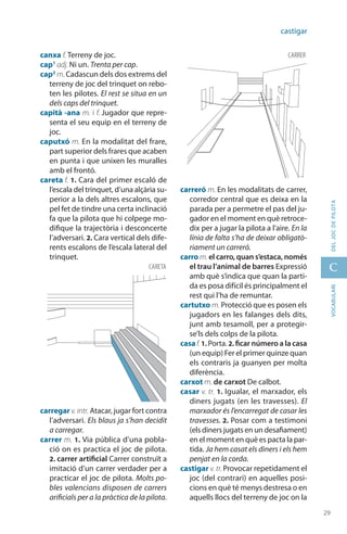 29
C
29
vocabularideljocdepilota
castigar
canxa f. Terreny de joc.
cap1
adj. Ni un. Trenta per cap.
cap2
m. Cadascun dels dos extrems del
terreny de joc del trinquet on rebo-
ten les pilotes. El rest se situa en un
dels caps del trinquet.
capità -ana m. i f. Jugador que repre-
senta el seu equip en el terreny de
joc.
caputxó m. En la modalitat del frare,
part superior dels frares que acaben
en punta i que unixen les muralles
amb el frontó.
careta f. 1. Cara del primer escaló de
l’escala del trinquet, d’una alçària su-
perior a la dels altres escalons, que
pel fet de tindre una certa inclinació
fa que la pilota que hi colpege mo-
difique la trajectòria i desconcerte
l’adversari. 2. Cara vertical dels dife-
rents escalons de l’escala lateral del
trinquet.
carregar v.intr. Atacar, jugar fort contra
l’adversari. Els blaus ja s’han decidit
a carregar.
carrer m. 1. Via pública d’una pobla-
ció on es practica el joc de pilota.
2. carrer artificial Carrer construït a
imitació d’un carrer verdader per a
practicar el joc de pilota. Molts po-
bles valencians disposen de carrers
arificials per a la pràctica de la pilota.
carreró m. En les modalitats de carrer,
corredor central que es deixa en la
parada per a permetre el pas del ju-
gador en el moment en què retroce-
dix per a jugar la pilota a l’aire. En la
línia de falta s’ha de deixar obligatò­
riament un carreró.
carro m. el carro, quan s’estaca, només
el trau l’animal de barres Expressió
amb què s’indica que quan la parti-
da es posa difícil és principalment el
rest qui l’ha de remuntar.
cartutxo m. Protecció que es posen els
jugadors en les falanges dels dits,
junt amb tesamoll, per a protegir-
se’ls dels colps de la pilota.
casaf. 1. Porta. 2. ficar número a la casa
(un equip) Fer el primer quinze quan
els contraris ja guanyen per molta
diferència.
carxot m. de carxot De calbot.
casar v. tr. 1. Igualar, el marxador, els
diners jugats (en les travesses). El
marxador és l’encarregat de casar les
travesses. 2. Posar com a testimoni
(els diners jugats en un desafiament)
en el moment en què es pacta la par-
tida. Ja hem casat els diners i els hem
penjat en la corda.
castigar v. tr. Provocar repeti­dament el
joc (del contrari) en aquelles posi­
cions en què té menys destresa o en
aquells llocs del terreny de joc on la
careta
carrer
 