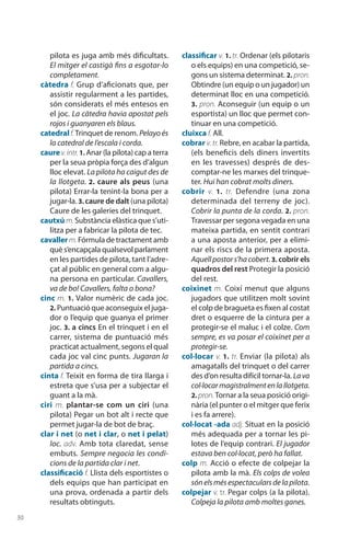 30
pilota es juga amb més dificultats.
El mitger el castigà fins a esgotar-lo
completament.
càtedra f. Grup d’aficionats que, per
assistir regularment a les partides,
són considerats el més entesos en
el joc. La càtedra havia apostat pels
rojos i guanyaren els blaus.
catedralf.Trinquet de renom. Pelayoés
la catedral de l’escala i corda.
caure v.intr.1. Anar (la pilota) cap a terra
per la seua pròpia força des d’algun
lloc elevat. La pilota ha caigut des de
la llotgeta. 2. caure als peus (una
pilota) Errar-la tenint-la bona per a
jugar-la. 3. caure de dalt (una pilota)
Caure de les galeries del trinquet.
cautxú m.Substància elàstica que s’uti-
litza per a fabricar la pilota de tec.
cavallerm. Fórmula de tractament amb
què s’encapçala qualsevol parlament
en les partides de pilota, tant l’adre-
çat al públic en general com a algu-
na persona en particular. Cava­llers,
va de bo! Cavallers, falta o bona?
cinc m. 1. Valor numèric de cada joc.
2. Puntuació que aconseguix el juga-
dor o l’equip que guanya el primer
joc. 3. a cincs En el trinquet i en el
carrer, sistema de puntuació més
practicat actualment, segons el qual
cada joc val cinc punts. Jugaran la
partida a cincs.
cinta f. Teixit en forma de tira llarga i
estreta que s’usa per a subjectar el
guant a la mà.
ciri m. plantar-se com un ciri (una
pilota) Pegar un bot alt i recte que
permet jugar-la de bot de braç.
clar i net (o net i clar, o net i pelat)
loc. adv. Amb tota claredat, sense
embuts. Sempre negocia les condi­
cions de la partida clar i net.
classificació f. Llista dels esportistes o
dels equips que han participat en
una prova, ordenada a partir dels
resultats obtinguts.
classificar v. 1. tr. Ordenar (els pilotaris
o els equips) en una competició, se-
gons un sistema determinat. 2. pron.
Obtindre (un equip o un jugador) un
determinat lloc en una competició.
3. pron. Aconseguir (un equip o un
esportista) un lloc que permet con-
tinuar en una competició.
cluixca f. All.
cobrar v. tr. Rebre, en acabar la partida,
(els beneficis dels diners invertits
en les travesses) després de des­
comptar-ne les marxes del trinque-
ter. Hui han cobrat molts diners.
cobrir v. 1.  tr. Defendre (una zona
determinada del terreny de joc).
Cobrir la punta de la corda. 2. pron.
Travessar per segona vegada en una
mateixa partida, en sentit contrari
a una aposta anterior, per a elimi-
nar els riscs de la primera aposta.
Aquellpostors’hacobert.3. cobrir els
quadros del rest Protegir la posició
del rest.
coixinet m. Coixí menut que alguns
jugadors que utilitzen molt sovint
el colp de bragueta es fixen al costat
dret o esquerre de la cintura per a
protegir-se el maluc i el colze. Com
sempre, es va posar el coixinet per a
protegir-se.
col·locar v. 1. tr. Enviar (la pilota) als
amagatalls del trinquet o del carrer
des d’on resulta difícil tornar-la. Lava
col·locarmagistralmentenlallotgeta.
2. pron.Tornar a la seua posició origi-
nària (el punter o el mitger que ferix
i es fa arrere).
col·locat -ada adj. Situat en la posició
més adequada per a tornar les pi-
lotes de l’equip contrari. El jugador
estava ben col·locat, però ha fallat.
colp m. Acció o efecte de colpejar la
pilota amb la mà. Els colps de volea
sónelsmésespec­tacularsdelapilota.
colpejar v. tr. Pegar colps (a la pilota).
Colpeja la pilota amb moltes ganes.
 
