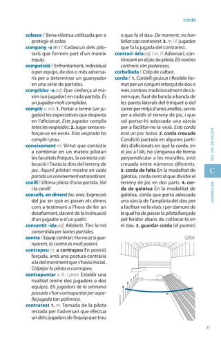 31
C
31
vocabularideljocdepilota
corda
colzera f. Bena elàstica utilitzada per a
protegir el colze.
company -a m i f. Cadascun dels pilo-
taris que formen part d’un mateix
equip.
competicióf.Enfrontament, individual
o per equips, de dos o més adversa-
ris per a determinar un guanyador
en una sèrie de partides.
complidor -a adj. Que s’esforça al mà-
xim (un jugador) en cada partida. És
un jugador molt complidor.
complir v. intr. 1. Portar a terme (un ju-
gador) les expectatives que desperta
en l’aficionat. Este jugador complix
totes les vesprades. 2. Jugar sense es-
forçar-se en excés. Esta vesprada ha
complit i prou.
coneixement m. Virtut que consistix
a combinar en un mateix pilotari
les facultats físiques, la correcta col·
locació i l’astúcia dins del terreny de
joc. Aquell pilotari mostra en cada
partidaunconeixementextraordinari.
conill f. Última pilota d’una partida. Val
i la conill!
consells, en diners! loc.orac.Expressió
del joc en què es posen els diners
com a testimoni a l’hora de fer un
desafiament, davant de la insinuació
d’un jugador o d’un padrí.
consentit -ida adj. Adolorit. Tinc la mà
consentida per tantes partides.
contraf.Equip contrari.Huinosésigua-
nyarem, la contra és molt potent.
contrapeu m. a contrapeu En posició
forçada, amb una postura contrària
a la del moviment que s’havia iniciat.
Colpejar la pilota a contrapeu.
contrapuntar v. tr. i pron. Establir una
rivalitat (entre dos jugadors o dos
equips). Els jugadors de la setmana
passadas’hancontrapuntatperaque-
lla jugada tan polèmica.
contrarest 1. m. Tornada de la pilota
restada per l’adversari que efectua
un dels jugadors de l’equip que trau
o que fa el dau. De moment, no han
fallat cap contrarest. 2. m. i f. Jugador
que fa la jugada del contrarest.
contrari -àriaadj. i m. if. Adversari, con-
trincant en el joc de pilota.Elsnostres
contraris són poderosos.
corbellada f. Colp de calbot.
corda f. 1. Cordell gruixut i flexible for-
mat per un conjunt retorçut de dos o
més cordons tradicionalment de cà-
nem que, fixat de banda a banda de
les parets laterals del trinquet o del
carrer per mitjà d’unes anelles, servix
per a dividir el terreny de joc, i que
sol portar-hi adossada una xàrcia
per a facilitar-ne la visió. Esta corda
està un poc baixa. 2. corda creuada
Condició pactada en algunes parti-
des d’aficionats en què la corda, en
el joc a l’alt, no s’enganxa de forma
perpen­dicular a les muralles, sinó
creuada entre números diferents.
3. corda de falta En la modalitat de
galotxa, corda central que dividix el
terreny de joc en dos parts. 4. cor-
da de galotxa En la modalitat de
galotxa, corda que porta adossada
una xàrcia de l’amplària del dau per
a facilitar-ne la visió, i per damunt de
la qual ha de passar la pilota llançada
pel feridor abans de col·locar-la en
el dau. 5. guardar corda (el punter)
corda
 