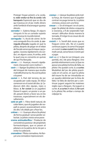 32
Protegir l’espai pròxim a la corda.
6. voler endur-se fins la corda i els
banquets Expressió que es diu de
qui travessa en el joc molts diners
amb l’ambició d’acon­seguir guanys
elevats.
corredor m. Galeria llarga. En alguns
trinquets hi ha un corredor espaiós
que travessa la muralla lateral.
correguda f. 1. Acció de córrer. Va fer
una correguda fins a la corda. 2. cor-
reguda d’escala Jugada en què la
pilota, després de pegar en el rebot
de l’escala sense que la toque cap ju-
gador, s’acosta ràpidament a la cor-
da i, en alguns casos, hi arriba, amb
la qual cosa es convertix en quinze
de qui l’ha llançada.
córrer v. intr. Avançar, moure’s ràpida-
ment. Eixe punter corre moltíssim.
cosir v. tr. Apegar (la pilota) a la muralla
del trinquet de manera que resulta
molt difícil tornar-la. Hacositlapilota
a la paret.
costat m. 1.  Part del terreny de joc
ocupada per cada equip. Els blaus
comencen en el costat del dau. 2. Ca-
dascun dels dos equips, rojos o
blaus. 3. fer costat (a un jugador)
Donar-li suport, un postor o un pa-
drí, posant diners a favor seu en les
travesses, especialment en els de-
safiaments.
cotó en pèl m. Fibra tèxtil natural, de
color blanc, que els jugadors de ras-
pall es posen ocasionalment entre
els dits i els didals per a fixar-los.
créixer v. intr. Guanyar altura (la pilota)
de forma gradual i sense perdre ve-
locitat. La pilota creixia sense parar.
crema antisudorífica f. Producte de
consistència pastosa i de propietats
farmacèutiques, que es posen el
pilotaris en la palma de la mà per a
evitar la sudoració.
cremadoraf. Pilota cremadora. Hallan-
çat una cremadora impressionant.
cremarv.tr.Llançar (la pilota) amb mol-
ta força, de manera que el jugador
contrari no puga tornar-la. La pilota
cremava, anava com una fona.
creuar v. tr. En el trinquet i en el carrer,
jugar (la pilota) de dreta a esquerra
o viceversa, a fi de sorprendre l’ad-
versari i dificultar d’esta manera la
tornada. El mitger la va creuar des de
la muralla.
cruixit m. 1. Soroll dels ossos que es
freguen entre ells. No sé si podrà
continuar jugant, la cama li ha pegat
uncruixit.2. estar cruixit Estar desfet,
molt cansat, sense forces ni ànim per
a jugar.
curt -a adj. 1. Que és (un trinquet, una
partida, etc.) de poca llargària. Una
partidarelati­vamentcurta.2. Que no
passa (una pilota) la línia de falta. La
pilota s’ha quedat curta. 3. a curtes
Modalitat del joc de pilota practi-
cada en el carrer, en què la pilota
del traure ha de ser introduïda en
un quadro delimitat per la línia de
falta i la falta de darrere per a con-
tinuar jugant seguint les mateixes
regles que a llargues. Hui juguen a
curtes. 4. a curtes A rebot. 5. fer curt
(a la pilota) No arribar a temps de
colpejar-la.
 
