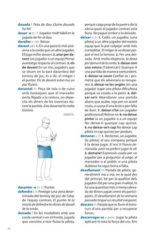 34
dauada f. Feta de dau. Quina dauada
ha fet!
dauer -a m. i f. Jugador molt hàbil en la
jugada de fer el dau.
davallar v. intr. Baixar.
davant adv. 1. En una posició més prò-
xima a la corda que un altre jugador.
Elljugamillordavant.2. anar per da-
vant (un jugador o un equip) Portar
avantatge respecte al contrari. 3. els
de davant En un trio, jugadors que
se situen en la part davantera del
terreny de joc, és a dir, el mitger i
el punter. Els de davant estan hui un
poc fluixos.
davantal m. Peça de tela o de cuiro
amb butxaques que el marxador
porta lligada a la cintura, on depo-
sita els diners de les travesses du-
rant la partida. Eixedavantaltémolta
història.
davanter -a m. i f. Punter.
defendre v.tr.Protegir (una zona deter-
minada del terreny de joc) de l’atac
de l’equip contrari. El punter té la
missió de defendre les lloses de davall
de la corda.
deixada f. En les modalitats amb una
corda central o en el frontó, jugada
que consistix a tirar fluixa la pilota,
perquè caiga prop de la paret o de la
xàrcia quan el jugador contrari està
lluny. No pogué arribar a la deixada.
deixar v. tr. 1. Cedir, un jugador, (una
pilota) a un altre jugador del mateix
equip que la pot colpejar amb més
comoditat. El mitger la va deixar per-
què el rest la tornara. 2. Fer una dei-
xada. Amb molta elegància, la deixà
perdamuntdelacorda.3. deixarcom
una estora (l’adversari) Guanyar-li
una partida de manera contundent.
4. deixar-se caure Confiar-se i per-
metre que els adversaris es recupe-
ren. 5. deixar-se les ungles (en una
jugada) Jugar una pilota dificultosa
perquè va cosida a la paret. 6. dei-
xar-se’n Aban­donar una partida
abans que acabe, siga per un acord
mutu, a causa d’una lesió o per falta
de llum. 7. deixar-s’ho (un jugador
profes­sional) Retirar-se. 8. no deixar
pintar (a un jugador o a un equip)
No deixar-li guanyar cap quinze.
9. no deixar-se’n cap No deixar cap
pilota ni cap quinze per perduts.
demanar v. tr. 1. Reclamar, un jugador,
(la pilota) al seu company perquè
li la deixe jugar. El rest li l’havia de-
manada, però va preferir jugar-la ell.
2. demane! Expressió usada per un
jugador per a preguntar al jutge, al
marxador o al públic si una pilota
dubtosa ha sigut bona o falta.
desafiament m. Partida de pilota, ge-
neralment mà a mà, en la qual des
del principi, bé per la qualitat dels
jugadors bé per una gran rivalitat, hi
ha una quantitat més o menys eleva-
da de diners jugats entre els partici-
pants. El desafiament de la setmana
passada tingué un resultat inesperat.
descans m.Parada que es fa en el trans-
curs d’una partida per a recuperar
forces.
descarregar-se v. pron. Jugar la pilota
aplicant-hi tota la força del cos, fins
davantal
 