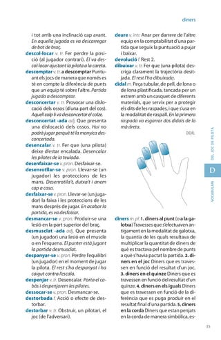 35
D
35
vocabularideljocdepilota
diners
i tot amb una inclinació cap avant.
En aquella jugada es va descarregar
de bot de braç.
descol·locar v. tr. Fer perdre la posi-
ció (al jugador contrari). El va des­
col·locar ajustant la pilota a la careta.
descomptar v. tr. a descomptar Puntu-
ant els jocs de manera que només es
té en compte la diferència de punts
que un equip té sobre l’altre. Partida
jugada a descomptar.
desconcertar v. tr. Provocar una dislo-
cació dels ossos (d’una part del cos).
Aquellcolplivadesconcertarelcolze.
desconcertat -ada adj. Que presenta
una dislocació dels ossos. Hui no
podrà jugar perquè té la monyica des-
concertada.
desencalar v. tr. Fer que (una pilota)
deixe d’estar encalada. Desencalar
les pilotes de la teulada.
desenfaixar-se v. pron. Desfaixar-se.
desenrotllar-se v. pron. Llevar-se (un
jugador) les proteccions de les
mans. Desenrotlla’t, dutxa’t i anem
cap a casa.
desfaixar-se v.pron.Llevar-se (un juga-
dor) la faixa i les proteccions de les
mans després de jugar. En acabar la
partida, es va desfaixar.
desmancar-se v. pron. Produir-se una
lesió en la part superior del braç.
desmusclat -ada adj. Que presenta
(un jugador) una lesió en el muscle
o en l’esquena. El punter està jugant
la partida desmusclat.
despanyar-se v. pron. Perdre l’equilibri
(un jugador) en el moment de jugar
la pilota. El rest s’ha despanyat i ha
caigut contra l’escala.
despenjar v. tr. Desencalar. Porta el ca-
bàs i despenjarem les pilotes.
dessocar-se v. pron. Des­mancar-se.
destorbada f. Acció o efecte de des-
torbar.
destorbar v. tr. Obstruir, un pilotari, el
joc (de l’adversari).
deure v. intr. Anar per darrere de l’altre
equip en la comptabilitat d’una par-
tida que seguix la puntuació a pujar
i baixar.
devolució f. Rest 2.
dibuixar v. tr. Fer que (una pilota) des-
criga clarament la trajectòria desit-
jada. El rest l’ha dibuixada.
didal m. Peça tubular, de pell, de lona o
de lona plastificada, tancada per un
extrem amb un casquet de diferents
materials, que servix per a protegir
els dits de les raspades, i que s’usa en
la modalitat de raspall. En la primera
raspada va esgarrar dos didals de la
mà dreta.
diners m.pl.1. diners al punt (o a la ga-
lotxa)Travesses que s’efectuaven an-
tigament en la modalitat de galotxa,
la quantia de les quals resultava de
multiplicar la quantitat de diners de
què es tractava pel nombre de punts
a què s’havia pactat la partida. 2. di-
ners en el joc Diners que es traves-
sen en funció del resultat d’un joc.
3. diners en el quinze Diners que es
travessen en funció del resultat d’un
quinze. 4. diners en els iguals Diners
que es travessen en funció de la di-
ferència que es puga produir en el
resultat final d’una partida. 5. diners
en la corda Diners que estan penjats
en la corda de manera simbòlica, es-
didaL
 