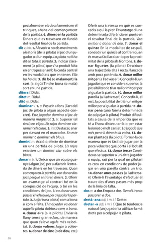36
pecialment en els desafiaments en el
trinquet, abans del començament
de la partida. 6. diners en la partida
Diners que es travessen en funció
del resultat final de la partida.
dir v.intr.1. Afavorir o no els moviments
aleatoris (de la pilota) el joc d’un ju-
gador o d’un equip. La pilota no li ha
dit en tota la partida. 2. Indicar clara-
ment (la pilota) que s’ha produït falta
en entropessar amb la corda central
en les modalitats que en tenen. Ella
ho ha dit! 3. dir bé (o malament) la
sort (a algú) Tindre bona (o mala)
sort en una partida.
ditera f. Didal.
ditet m. Didal.
ditó m. Didal.
dominar v. 1. tr. Posseir a fons (l’art del
joc de pilota o algun aspecte con-
cret). Este jugador domina el joc de
manera magistral. 2. tr. Superar (el
rival) en el joc. Els rojos dominen cla-
ramentelsblaus. 3. intr.Destacar, anar
per davant en el marcador. En este
moment, dominen els blaus.
domini m. Acció o efecte de dominar
en una partida de pilota. Els rojos
exercien un domini clar sobre els
blaus.
donar v. tr. 1. Deixar que un equip gua-
nye (algun joc) per a afavorir l’entra-
da de diners en les travesses. Quan
començarenlapartida,vandonardos
jocs perquè entraren diners. 2. Oferir
un avantatge al contrari bé en la
composició de l’equip, o bé en les
condicions del joc. Li va donar unes
passeseneltraureperaigualarlapar-
tida. 3. Jutjar (una pilota) com a bona
o com a falta. El marxador va donar
aquella pilota dubtosa com a bona.
4. donar aire (a la pilota) Enviar-la
lluny sense gran esforç, de manera
que quan s’eleve agafe més veloci-
tat. 5. donar voleres Jugar a volee-
tes. 6. donar de cinc (o de deu, etc.)
Oferir una travessa en què es con-
cedix a qui la pren l’avantatge d’una
determinada diferència en punts en
el resultat final de la partida. Van
arribar a donar de deu. 7. donar el
quinze En la modalitat de raspall,
concedir un quinze al contrari quan
és massa fàcil acabar-lo per la proxi-
mitat de la pilota als frontons. 8. do-
nar figuetes (la pilota) Descriure
una trajectòria alta i recta, llançada
amb poca potència. 9. donar millor
mitger (a l’adversari) Concedir-li, un
jugador que es considera superior, la
possibilitat de triar millor mitger per
a igualar la partida. 10. donar millor
parella (a l’adver­sari) Concedir-li, el
rest, la possibilitat de triar un mitger
millor per a igualar la partida.11. do-
nar pena (una forma determinada
de colpejar la pilota) Produir dificul-
tats a causa de la imperícia que es
té a l’hora d’executar-la o per estar
lesionat o molt cansat. Lajugadaque
més pena li dóna és la volea. 12. do-
nar plantada (la pilota) Tornar-la de
manera que és fàcil de jugar per la
poca velocitat que porta i el bot alt
que efectua. 13. donar tercer Consi-
derar-se superior a un altre jugador
o equip, raó per la qual un pilotari
es creu en condicions de poder ju-
gar en una parella contra un trio.
14. donar unes passes (a l’adversa-
ri) Oferir-li l’avan­tatge d’efectuar el
traure des d’unes passes més prop
de la línia de falta.
dos m.a dos Empat a dos. Devalitrenta
passaren a dos.
dretà -ana adj. i m. i f. Dreter.
dreter -a adj. i m. i f. Que té tendència
natural (un jugador) a utilitzar la mà
dreta per a colpejar la pilota.
 