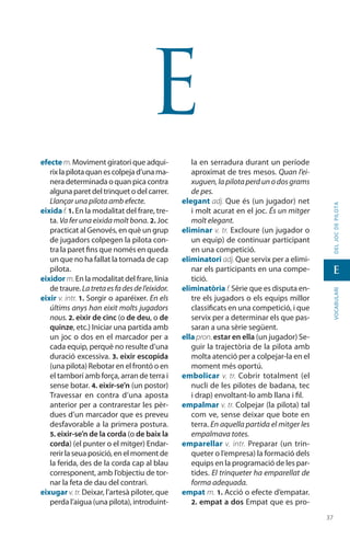 3737
vocabularideljocdepilota
E
E
efecte m.Moviment giratori que adqui-
rixlapilotaquanescolpejad’unama-
nera determinada o quan pica contra
alguna paret del trinquet o del carrer.
Llançar una pilota amb efecte.
eixida f. 1. En la modalitat del frare, tre-
ta. Va fer una eixida molt bona. 2. Joc
practicat al Genovés, en què un grup
de jugadors colpegen la pilota con-
tra la paret fins que només en queda
un que no ha fallat la tornada de cap
pilota.
eixidor m.En la modalitat del frare, línia
de traure. Latretaesfadesdel’eixidor.
eixir v. intr. 1. Sorgir o aparéixer. En els
últims anys han eixit molts jugadors
nous. 2. eixir de cinc (o de deu, o de
quinze, etc.) Iniciar una partida amb
un joc o dos en el marcador per a
cada equip, perquè no resulte d’una
duració excessiva. 3. eixir escopida
(una pilota) Rebotar en el frontó o en
el tamborí amb força, arran de terra i
sense botar. 4. eixir-se’n (un postor)
Travessar en contra d’una aposta
anterior per a contrarestar les pèr-
dues d’un marcador que es preveu
desfavorable a la primera postura.
5. eixir-se’n de la corda (o de baix la
corda) (el punter o el mitger) Endar-
rerir la seua posició, en el moment de
la ferida, des de la corda cap al blau
corresponent, amb l’objectiu de tor-
nar la feta de dau del contrari.
eixugar v.tr.Deixar, l’artesà piloter, que
perda l’aigua (una pilota), introduint-
la en serradura durant un període
aproximat de tres mesos. Quan l’ei-
xuguen, la pilota perd un o dos grams
de pes.
elegant adj. Que és (un jugador) net
i molt acurat en el joc. És un mitger
molt elegant.
eliminar v. tr. Excloure (un jugador o
un equip) de continuar participant
en una competició.
eliminatori adj. Que servix per a elimi-
nar els participants en una compe-
tició.
eliminatòria f.Sèrie que es disputa en-
tre els jugadors o els equips millor
classificats en una competició, i que
servix per a determinar els que pas-
saran a una sèrie següent.
ella pron. estar en ella (un jugador) Se-
guir la trajectòria de la pilota amb
molta atenció per a colpejar-la en el
moment més oportú.
embolicar v. tr. Cobrir totalment (el
nucli de les pilotes de badana, tec
i drap) envoltant-lo amb llana i fil.
empalmar v. tr. Colpejar (la pilota) tal
com ve, sense deixar que bote en
terra. En aquella partida el mitger les
empalmava totes.
emparellar v. intr. Preparar (un trin-
queter o l’empresa) la formació dels
equips en la programació de les par-
tides. El trinqueter ha emparellat de
forma adequada.
empat m. 1. Acció o efecte d’empatar.
2. empat a dos Empat que es pro-
 