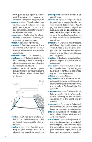 38
duïx quan els dos equips han gua-
nyat dos quinzes en el mateix joc i
es troben a dos punts de guanyar-lo.
empatar v. tr. i intr. Obtindre, dos o més
contrincants, el mateix nombre de
punts (en un joc, en una partida, en
una competició). Empatar una parti-
da. Han empatat a dos.
empomar v. tr. Agafar al vol (la pilota) i
retindre-la en la mà.Elltiravalespilo-
tes a l’aire i jo les empomava.
emponar-se v. pron. Aponar-se.
empresa f. Societat mercantil que
administra el funcionament d’un
trinquet. Eixa empresa està molt ben
coordinada.
empresari -ària m. i f. Trinqueter -a.
encabotar v. intr. Entropessar (una pi-
lota) amb algun balcó o amb algun
objecte enganxat a la paret. Lapilota
ha enca­botat en el balcó.
encaix m. Lloc del trinquet on s’ajunta
la superfície del terreny de joc amb
l’escala o la muralla. La pilota colpejà
en l’encaix.
encalar v. tr. Llançar (una pilota) a un
lloc alt on queda retinguda o fora
de l’abast. Hem encalat la pilota en
un balcó.
encallar v. intr. i pron. Quedar-se de-
tinguda (una pilota) a causa d’un
obstacle que trava el seu moviment.
encampanar v. tr. En la modalitat de
raspall, poar.
encarar-se v. pron. 1. Preparar-se (un
jugador) per a colpejar la pilota en
una direcció deter­minada. Aquell
jugador sol encarar-se a les galeries.
2. encarar-se a les galeries (o enca-
rar-se dalt) (un jugador) Preparar-
se per a llançar la pilota dalt de les
galeries o a la llotgeta per a rematar
un quinze.
encertar v.tr. 1. Fer anar (un tir, un colp,
etc.) al punt just on el jugador el vol
dirigir.2. Tocar (a algú o alguna cosa)
per mitjà de l’impacte d’una pilota
durant una partida. Li encertà el cap
amb una pilota.
encetar v. tr. Fer botar (una pilota) per
primera vegada. Esta pilota l’han en-
cetada hui.
endarrerir v. tr. En frontó, llançar (la pi-
lota) amb força a fi que, una vegada
haja tocat el frontis, isca projectada
cap als quadros posteriors.
enfaixar v. tr. i pron. Faixar.
enganxada f. En la modalitat de ras-
pall, acció de raspar la pilota amb la
intenció d’enca­lar-la en la llotgeta
o en la galeria. No li ha eixit bé l’en-
ganxada.
enganxar-se v. pron. Quedar-se (la pi-
lota) penjada dels fils d’aram, del
sostre del trinquet, etc. La pilota
s’en­ganxà en la tela metàl·lica del
trinquet.
enganyar v. tr. Fer creure (a l’adversari)
que es vol fer una jugada diferent de
la que en realitat es pensa executar.
enllosat m. Paviment fet de lloses. L’en-
llosat d’este trinquet està construït
amb pedra de tall.
enrotllar-se v. pron. 1. Pre­parar-se les
mans (un jugador) per al joc. 2. Ad-
quirir (la pilota) un moviment rota-
tori sobre el seu eix, de manera que
pren uns efectes imprevisibles quan
bota i, per tant, confon el jugador.
ENCAIX
 