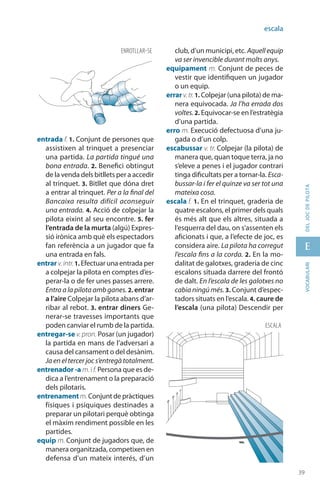 39
E
39
vocabularideljocdepilota
escala
entrada f. 1. Conjunt de persones que
assistixen al trinquet a presenciar
una partida. La partida tingué una
bona entrada. 2. Benefici obtingut
de la venda dels bitllets per a accedir
al trinquet. 3. Bitllet que dóna dret
a entrar al trinquet. Per a la final del
Bancaixa resulta difícil aconseguir
una entrada. 4. Acció de colpejar la
pilota eixint al seu encontre. 5. fer
l’entrada de la murta (algú) Expres-
sió irònica amb què els espectadors
fan referència a un jugador que fa
una entrada en fals.
entrar v.intr.1. Efectuar una entrada per
a colpejar la pilota en comptes d’es-
perar-la o de fer unes passes arrere.
Entra a la pilota amb ganes. 2. entrar
a l’aire Colpejar la pilota abans d’ar-
ribar al rebot. 3. entrar diners Ge-
nerar-se travesses importants que
poden canviar el rumb de la partida.
entregar-se v. pron. Posar (un jugador)
la partida en mans de l’adversari a
causa del cansament o del desànim.
Ja en el tercer joc s’entregà totalment.
entrenador -a m. if. Persona que es de-
dica a l’entrenament o la preparació
dels pilotaris.
entrenamentm. Conjunt de pràctiques
físiques i psíquiques destinades a
preparar un pilotari perquè obtinga
el màxim rendiment possible en les
partides.
equip m. Conjunt de jugadors que, de
manera organitzada, competixen en
defensa d’un mateix interés, d’un
club, d’un municipi, etc. Aquellequip
va ser invencible durant molts anys.
equipament m. Conjunt de peces de
vestir que identifiquen un jugador
o un equip.
errar v.tr.1. Colpejar (una pilota) de ma-
nera equivocada. Ja l’ha errada dos
voltes.2. Equivocar-se en l’estratègia
d’una partida.
erro m. Execució defectuosa d’una ju-
gada o d’un colp.
escabussar v. tr. Colpejar (la pilota) de
manera que, quan toque terra, ja no
s’eleve a penes i el jugador contrari
tinga dificultats per a tornar-la. Esca-
bussar-la i fer el quinze va ser tot una
mateixa cosa.
escala f. 1. En el trinquet, graderia de
quatre escalons, el primer dels quals
és més alt que els altres, situada a
l’esquerra del dau, on s’assenten els
aficionats i que, a l’efecte de joc, es
considera aire. La pilota ha corregut
l’escala fins a la corda. 2. En la mo-
dalitat de galotxes, graderia de cinc
escalons situada darrere del frontó
de dalt. En l’escala de les galotxes no
cabia ningú més. 3. Conjunt d’espec-
tadors situats en l’escala. 4. caure de
l’escala (una pilota) Descendir per
ENROTLLAR-SE
ESCALA
 