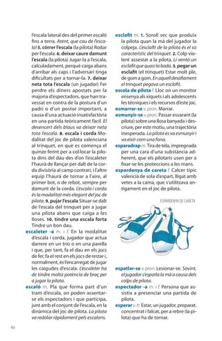 40
l’escala lateral des del primer escaló
fins a terra. Atent, que cau de l’esca-
la! 5. córrer l’escala (la pilota) Rodar
per l’escala. 6. deixar caure damunt
l’escala (la pilota) Jugar-la a l’escala,
calculadament, perquè caiga abans
d’arribar als caps i l’adversari tinga
dificultats per a tornar-la. 7. deixar
neta tota l’escala (un jugador) Fer
perdre els diners apostats per la
majoria d’espectadors, que han tra-
vessat en contra de la postura d’un
padrí o d’un postor important, a
causa d’una actuació insatisfactòria
en una partida teòricament fàcil. El
desencert dels blaus va deixar neta
tota l’escala. 8. escala i corda Mo-
dalitat del joc de pilota valenciana
al trinquet, en què es comença el
quinze ferint per a col·locar la pilo-
ta dins del dau des d’on l’escaleter
l’haurà de llançar per dalt de la cor-
da divisòria al camp contrari, i l’altre
equip l’haurà de tornar a l’aire, al
primer bot, o de rebot, sempre per
damunt de la corda. L’escala i corda
és la modalitat més elegant del joc de
pilota. 9. pujar l’escala Situar-se dalt
de l’escala del trinquet per a jugar
una pilota abans que caiga a les
lloses. 10. tindre una escala forta
Tindre un bon dau.
escaleter -a m. i f. En la modalitat
d’escala i corda, jugador que actua
darrere en un trio o en una parella
i que, per tant, fa el dau en els jocs
de fer, fa el rest en els jocs de restar i,
normalment, és l’encarregat de jugar
les caigudes d’escala. L’escaleter ha
de tindre molta potència de braç per
a jugar la pilota.
escaló m. Pla que forma part d’un
tram d’escala, on poden assentar-
se els espectadors i que participa,
junt amb el conjunt de l’escala, en la
dinàmica del joc de pilota. La pilota
va redolar ràpidament pels escalons.
esclafit m. 1. Soroll sec que produïx
la pilota quan la mà del jugador la
colpeja. L’esclafit de la pilota és el so
característic del trinquet. 2. Colp vio-
lent assestat a la pilota. Li ventà un
esclafitquequasilabada.3. pegar un
esclafit (el trinquet) Estar molt ple,
de gom a gom.Enaquelldesafiament
el trinquet pegava un esclafit.
escola de pilota f. Lloc on un monitor
ensenya als xiquets i als adolescents
les tècniques i els recursos d’este joc.
esmarrar-se v. pron. Marrar.
esmunyir-se v.pron. Passar esvarant (la
pilota) sobre una llosa banyada i des-
criure, per este motiu, una trajectòria
inesperada.La pilota es va esmunyir i
va eixir com una fona.
esparadrapm.Tira de tela, impregnada
per una cara d’una substància ad-
herent, que els pilotaris usen per a
fixar-se les proteccions a les mans.
espardenya de careta f. Calcer típic
valencià de sola d’espart, lligat amb
vetes a la cama, que s’utilitzava an-
tigament en el joc de pilota.
espatlar-se v. pron. Lesionar-se. Sovint,
eljugadors’espatlalamàacausadels
colps de pilota.
espectador -a m. i f. Persona que as-
sistix a presenciar una partida de
pilota.
esperar v.tr. Estar, un jugador, preparat,
concentrat i falcat, per a rebre (la pi-
lota) que ha de tornar.
ESPARDENYA DE CARETA
 